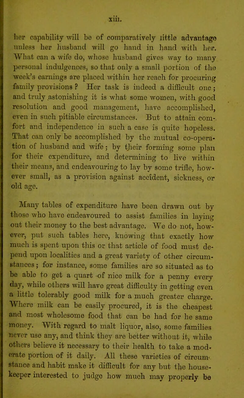 her capability will be of comparatively little advantage unless her husband will go hand in baud with her. What can a wife do, wliose husband gives way to many personal indulgences, so that only a small portion of the week’s earnings are placed within her reach for procuring family provisions ? Her task is indeed a difficult one; and truly astonishing it is what some women, with good resolution and good management, have accomplished, even in such pitiable circumstances. But to attain com- fort and independence in such a case is quite hopeless. That can only be accomplished by the mutual co-opera- tion of husband and wife; by their forming some plan for their expenditure, and determining to live within their means, and endeavouring to lay by some trifle, how- ever small, as a provision against accident, sickness, or old age. Many tables of expenditure have been drawn out by those who havo endeavoured to assist families in laying out their money to the best advantage. We do not, how- ever, put such tables here, knowing that exactly how much is spent upon this or that article of food must de- pend upon localities and a groat variety of other circum- stances ; for instance, some families are so situated as to be able to get a quart of nice milk for a penny every day, while others will have great difficulty in getting even a little tolerably good milk for a much greater charge. Where milk can be easily procured, it is the cheapest and most wholesome food that can be had for he same money. With regard to malt liquor, also, some families never use any, and think they are better without it, while others believe it necessary to their health to take a mod- erate portion of it daily. All these varieties of circum' stance and habit make it difficult for any but the house- keeper interested to judge how much may properly be