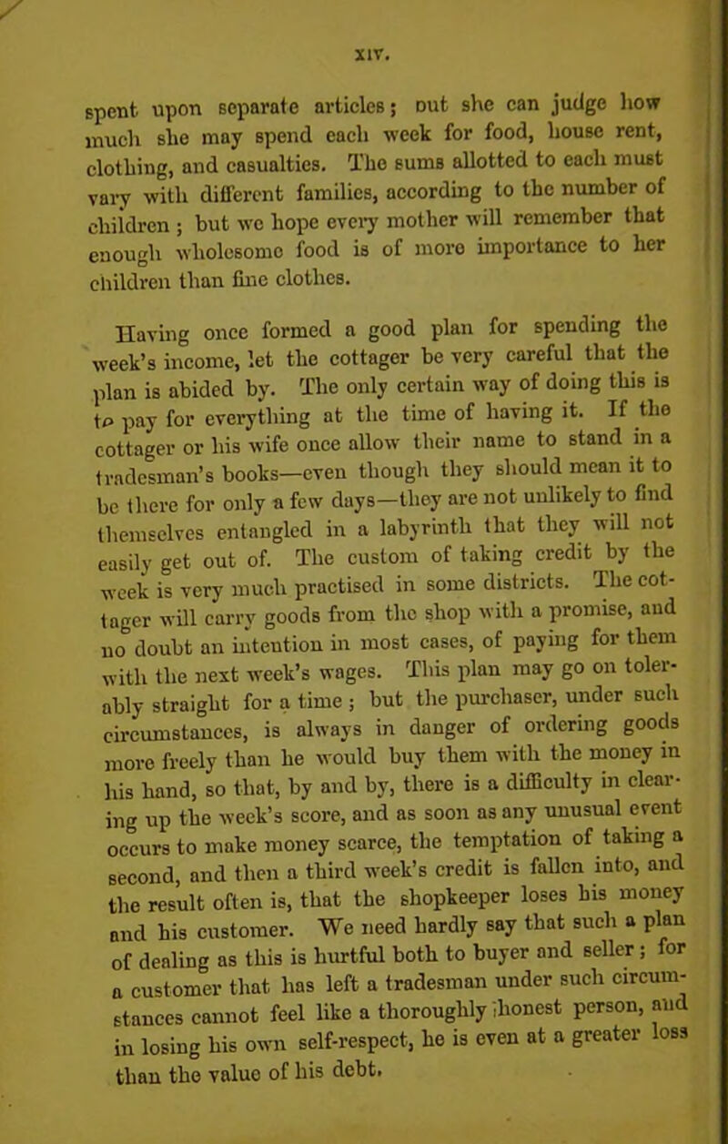 spent upon separate articles; Dut she can judge how much she may spend each week for food, house rent, clothing, and casualties. The sums allotted to each must vary with ditfercnt families, according to the number of children ; but we hope every mother will remember that enough wholesome food is of more importance to her children than fine clothes. Having once formed a good plan for spending the week’s income, let the cottager be very careful that the plan is abided by. The only certain way of doing this is t£> pay for everything at the time of having it. If the cottager or his wife once allow their name to stand in a tradesman’s books—even though they should mean it to be there for only a few days—they are not unlikely to find themselves entangled in a labyrinth that they will not easily get out of. The custom of taking credit by the week is very much practised in some districts. The cot- tager will carry goods from the shop with a promise, and no doubt an intention in most cases, of paying for them with the next week’s wages. This plan may go on toler- ably straight for a time ; but the purchaser, under such circumstances, is always in danger of ordering goods more freely than he would buy them with the money in his hand, so that, by and by, there is a difficulty in clear- ing up the week’s score, and as soon as any unusual event occurs to make money scarce, the temptation of taking a second, and then a third week’s credit is fallen into, and the result often is, that the shopkeeper loses his money and his customer. We need hardly say that such a plan of dealing as this is hurtful both to buyer and seller; for a customer that has left a tradesman under such circum- stances cannot feel like a thoroughly ilionest person, and in losing his own self-respect, he is even at a greater loss than the valuo of his debt.