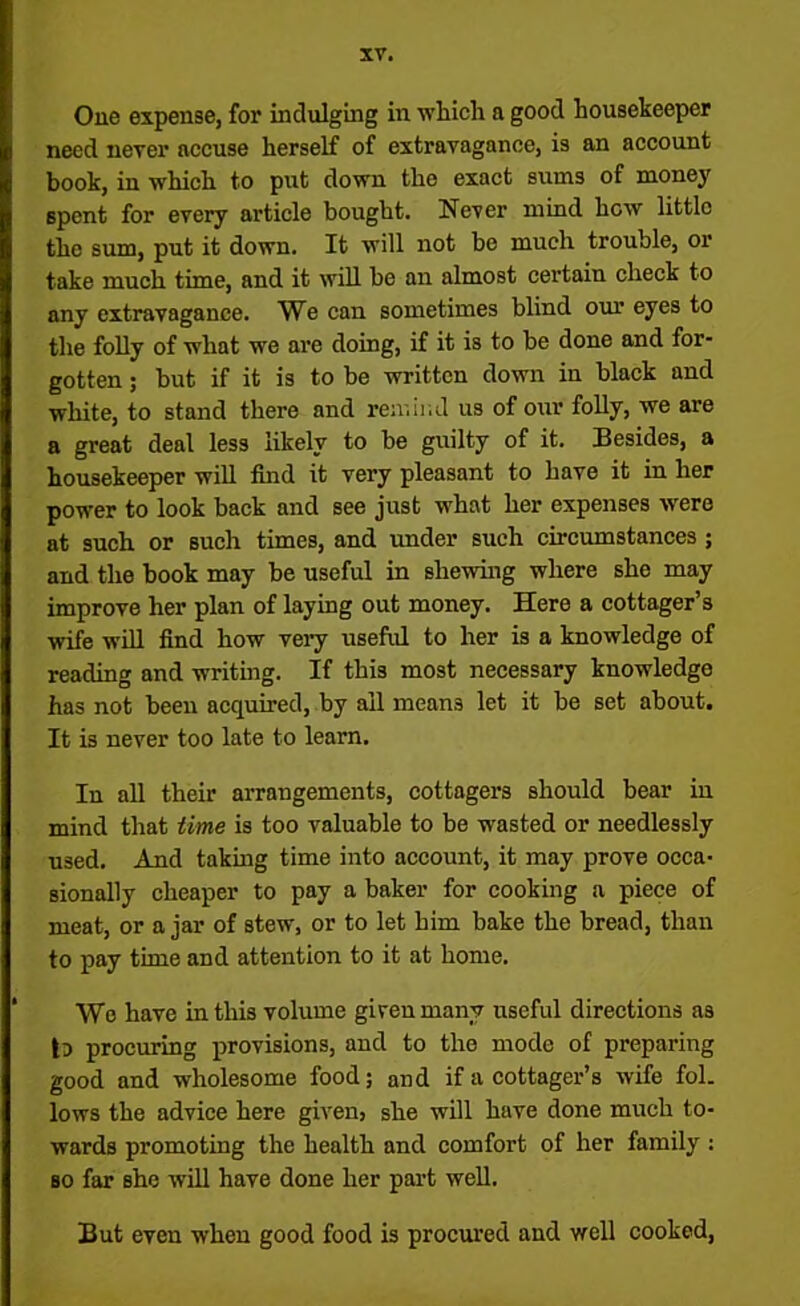 One expense, for indulging in which a good housekeeper need never accuse herself of extravagance, is an account book, in which to put down the exact sums of money spent for every article bought. Never mind hew little the sum, put it down. It will not bo much trouble, or take much time, and it will be an almost certain check to any extravagance. We can sometimes blind our eyes to the folly of what we are doing, if it is to be done and for- gotten ; but if it is to be written down in black and white, to stand there and remind us of our folly, we are a great deal less likely to be guilty of it. Besides, a housekeeper will find it very pleasant to have it in her power to look back and see just what her expenses were at such or such times, and under such circumstances ; and the book may be useful in shewing where she may improve her plan of laying out money. Here a cottager’s wife will find how very useful to her is a knowledge of reading and writing. If this most necessary knowledge has not been acquired, by ail means let it be set about. It is never too late to learn. In all their arrangements, cottagers should bear in mind that time is too valuable to be wasted or needlessly used. And taking time into account, it may prove occa- sionally cheaper to pay a baker for cooking a piece of meat, or a jar of stew, or to let him bake the bread, than to pay time and attention to it at home. Wo have in this volume given many useful directions as to procuring provisions, and to the mode of preparing good and wholesome food; and if a cottager’s wife fol. lows the advice here given, she will have done much to- wards promoting the health and comfort of her family : so far she will have done her part well. But even when good food is procured and well cooked,