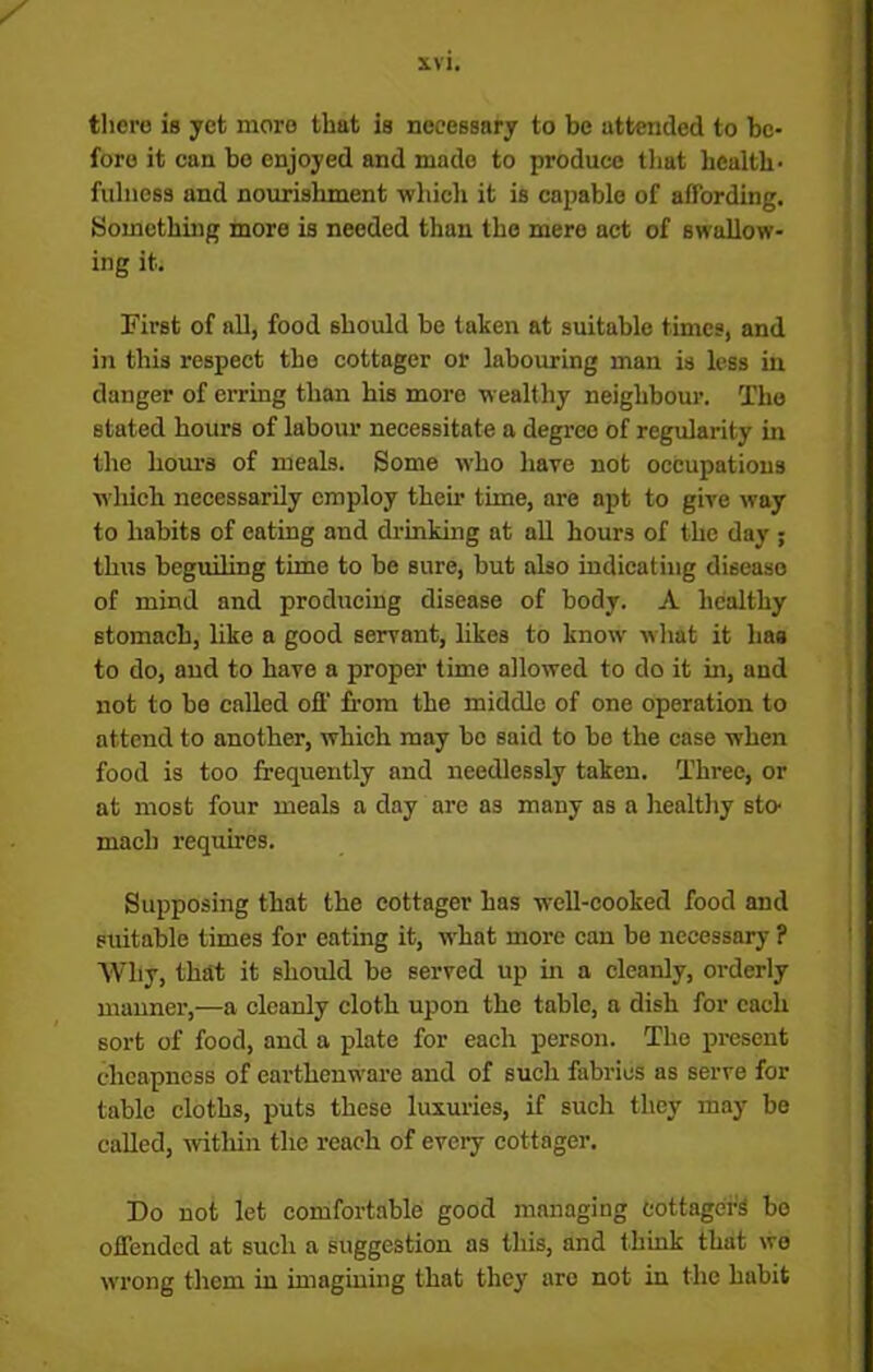 ✓ there is yet more that is necessary to be attended to be- fore it can be enjoyed and made to produce that health- fulness and nourishment which it is capable of affording. Something more is needed than the mere act of swallow- ing it. First of all, food should be taken at suitable times, and in this respect the cottager or labouring man is less in danger of erring than his more wealthy neighbour. The stated hours of labour necessitate a degree of regularity in the hours of meals. Some who have not occupations which necessarily employ then- time, are apt to give way to habits of eating and drinking at all hours of the day ; thus beguiling time to be sure, but also indicating disease of mind and producing disease of body. A healthy stomach, like a good servant, likes to know what it lias to do, and to have a proper time allowed to do it in, and not to be called off from the middle of one operation to attend to another, which may be said to be the case when food is too frequently and needlessly taken. Three, or at most four meals a day are as many as a healthy sto- mach requires. Supposing that the cottager has well-cooked food and suitable times for eating it, what more can be necessary ? Why, that it should be served up in a cleanly, orderly manner,—a cleanly cloth upon the table, a dish for each sort of food, and a plate for each person. The present cheapness of earthenware and of such fabrics as serve for table cloths, puts these luxuries, if such they may be called, within the reach of every cottager. Do not let comfortable good managing cottager's be offended at such a suggestion as this, and think that wo wrong them in imagining that they are not in the habit