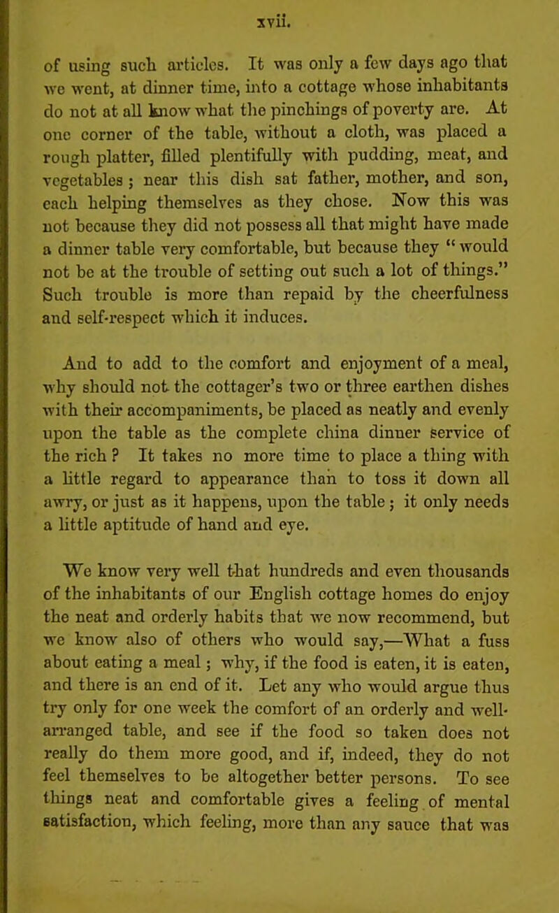 of using such articles. It was only a few days ago that we went, at dinner time, into a cottage whose inhabitants do not at all know what the pinchings of poverty are. At one corner of the table, without a cloth, was placed a rough platter, filled plentifully with pudding, meat, and vegetables ; near this dish sat father, mother, and son, each helping themselves as they chose. How this was not because they did not possess all that might have made a dinner table very comfortable, but because they “ would not be at the trouble of setting out such a lot of things.” Such trouble is more than repaid by the cheerfulness and self-respect which it induces. And to add to the comfort and enjoyment of a meal, why should not the cottager’s two or three earthen dishes with their accompaniments, be placed as neatly and evenly upon the table as the complete china dinner service of the rich ? It takes no more time to place a thing with a little regard to appearance than to toss it down all awry, or just as it happens, upon the table ; it only needs a little aptitude of hand and eye. We know very well that hundreds and even thousands of the inhabitants of our English cottage homes do enjoy the neat and orderly habits that we now recommend, but we know also of others who would say,—What a fuss about eating a meal; why, if the food is eaten, it is eaten, and there is an end of it. Let any who would argue thus try only for one week the comfort of an orderly and well- arranged table, and see if the food so taken does not really do them more good, and if, indeed, they do not feel themselves to be altogether better persons. To see tilings neat and comfortable gives a feeling of mental satisfaction, which feeling, more than any sauce that was