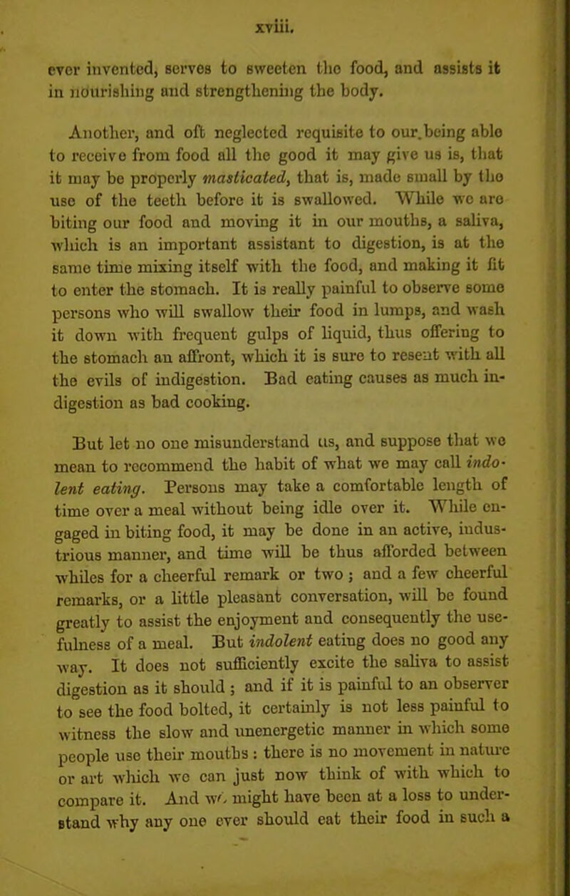 ever invented, serves to sweeten the food, and assists it in nourishing and strengthening the body. Another, and oft neglected requisite to our.being able to receive from food all the good it may give us is, that it nmy bo properly masticated, that is, made small by tho use of the teeth before it is swallowed. While we are biting our food and moving it in our mouths, a saliva, which is an important assistant to digestion, is at the same time mixing itself with the food, and making it lit to enter the stomach. It is really painful to observe some persons who will swallow their food in lumps, and wash it down with frequent gulps of liquid, thus offering to the stomach an affront, which it is sure to resent with all the evils of indigestion. Bad eating causes as much in- digestion as bad cooking. But let no one misunderstand us, and suppose that wo mean to recommend the habit of what we may call indo- lent eating. Persons may take a comfortable length of time over a meal without being idle over it. While en- gaged in biting food, it may be done in an active, iudus- trious manner, and time will be thus afforded between whiles for a cheerful remark or two ; and a few cheerful remarks, or a little pleasant conversation, will be found greatly to assist the enjoyment and consequently the use- fulness of a meal. But indolent eating does no good any way. It does not sufficiently excite the saliva to assist digestion as it should ; and if it is painful to an observer to see the food bolted, it certainly is not less paiuful to witness the slow and unenergetic manner in which some people use then- mouths : there is no movement in nature or art which wo can just now think of with which to compare it. And w'. might have been at a loss to under- stand why any oue ever should eat their food in such a