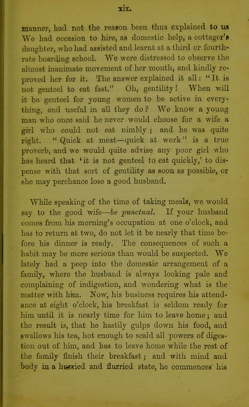manner, had not the reason been thus explained to us We had occasion to hire, a3 domestic help, a cottager’s daughter, who had assisted and learnt at a third or fourth- rate boarding school. We were distressed to observe the almost inanimate movement of her mouth, and kindly re- proved her for it. The answor explained it all: “ It is not genteel to eat fast.” Oh, gentility! When will it be- genteel for young women to be active in every- thing, and useful in all they do ? We know a young man who once said he never would choose for a wife a girl who could not eat nimbly 5 and he wa3 quite right. “ Quick at meat—quick at work ” is a true proverb, and we would quite advise any poor girl who has heard that ‘ it is not genteel to eat quickly,’ to dis- pense with that sort of gentility as soon as possible, or she may perchance lose a good husband. While speaking of the time of taking meals, we would say to the good wife—be punctual. If your husband comes from his morning’s occupation at one o’clock, and has to return at two, do not let it be nearly that time be- fore his dinner is ready. The consequences of such a habit may be more serious than would be suspected. We lately had a peep into the domestic arrangement of a family, where the husband is always looking pale and complaining of indigestion, and wondering what is the matter with him. Now, his business requires his attend- ance at eight o’clock, his breakfast is seldom ready for him until it is nearly time for him to leave home; and the result is, that he hastily gulps down his food, and swallows his tea, hot enough to scald all powers of diges- tion out of him, and has to leave home while the rest of the family finish their breakfast; and with mind and body in a hwwied and flurried state, he commences his