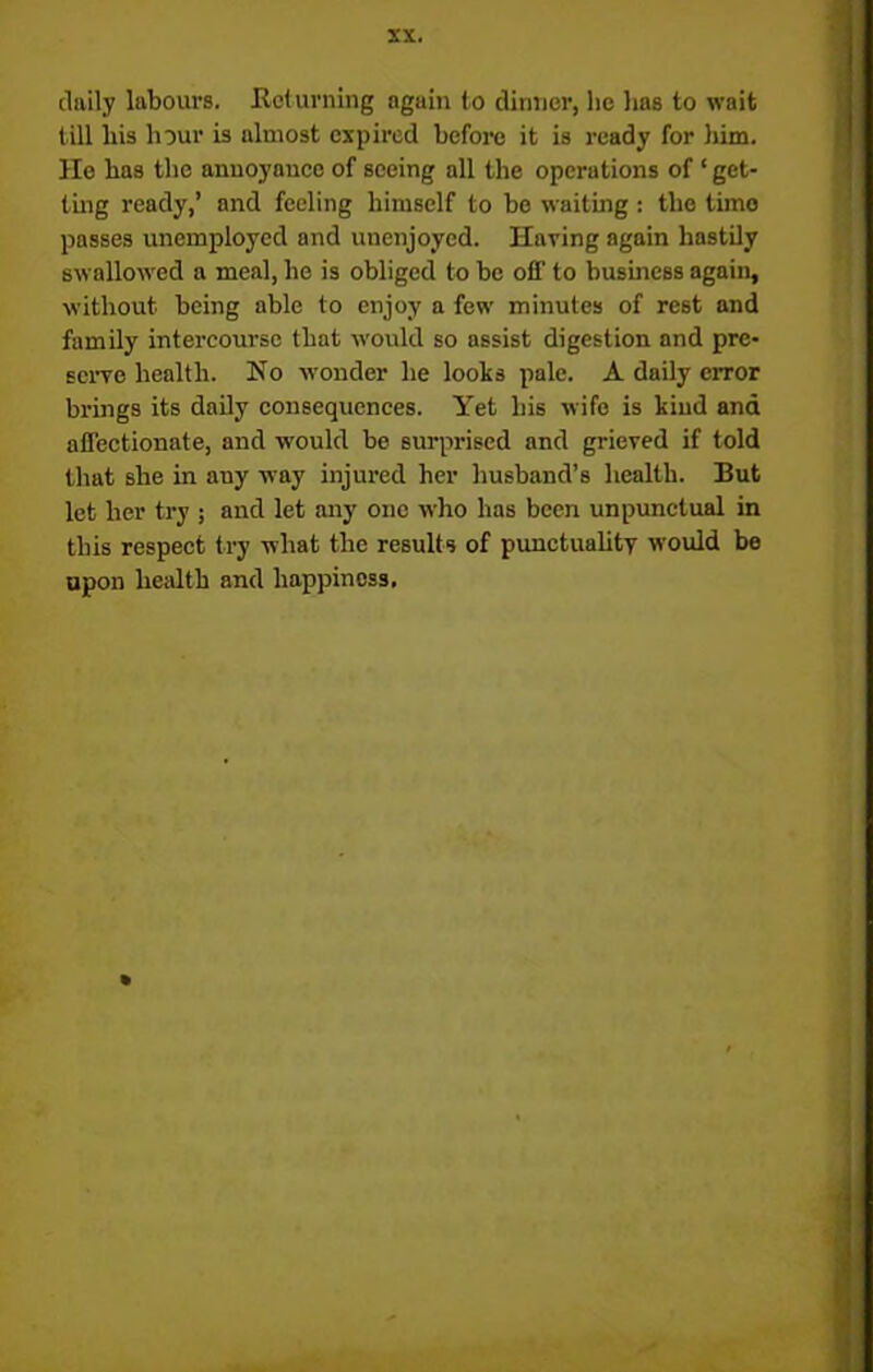 daily labours. Returning again to dinner, lie lias to wait till liis hour is almost expired before it is ready for him. He has the annoyance of seeing all the operations of ‘ get- ting ready,’ and feeling himself to be waiting: the timo passes unemployed and unenjoyed. Having again hastily swallowed a meal, he is obliged to be off to business again, without being able to enjoy a few minutes of rest and family intercourse that would so assist digestion and pre- serve health. No wonder he looks pale. A daily error brings its daily consequences. Yet his wife is kind and affectionate, and would be surprised and grieved if told that she in any way injured her husband’s health. But let her try ; and let any one who has been unpunctual in this respect try what the results of punctuality would be upon health and happiness.