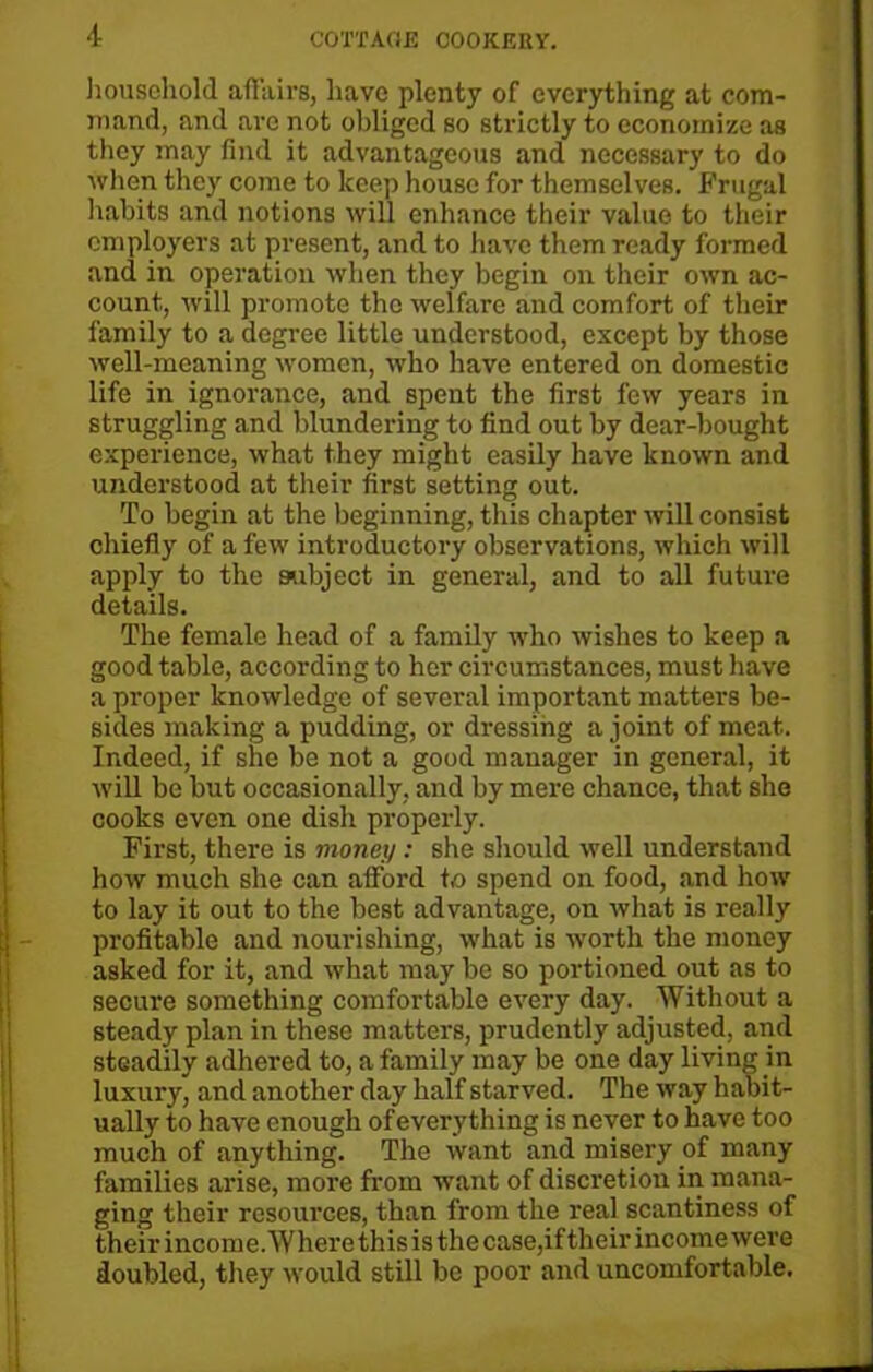household affairs, have plenty of everything at com- mand, and are not obliged so strictly to economize as they may find it advantageous and necessary to do when they come to keep house for themselves. Frugal habits and notions will enhance their value to their employers at present, and to have them ready formed and in operation when they begin on their own ac- count, will promote the welfare and comfort of their family to a degree little understood, except by those well-meaning women, who have entered on domestic life in ignorance, and spent the first few years in struggling and blundering to find out by dear-bought experience, what they might easily have known and understood at their first setting out. To begin at the beginning, this chapter will consist chiefly of a few introductory observations, which will apply to the subject in general, and to all future details. The female head of a family who wishes to keep a good table, according to her circumstances, must have a proper knowledge of several important matters be- sides making a pudding, or dressing a joint of meat. Indeed, if she be not a good manager in general, it will be but occasionally, and by mere chance, that she cooks even one dish properly. First, there is money: she should well understand how much she can afford to spend on food, and how to lay it out to the best advantage, on what is really profitable and nourishing, what is worth the money asked for it, and what may be so portioned out as to secure something comfortable every day. Without a steady plan in these matters, prudently adjusted, and steadily adhered to, a family may be one day living in luxury, and another day half starved. The way habit- ually to have enough of every thing is never to have too much of anything. The want and misery of many families arise, more from want of discretion in mana- ging their resources, than from the real scantiness of their income. Whei’e this is the case,if their income were doubled, they would still be poor and uncomfortable.