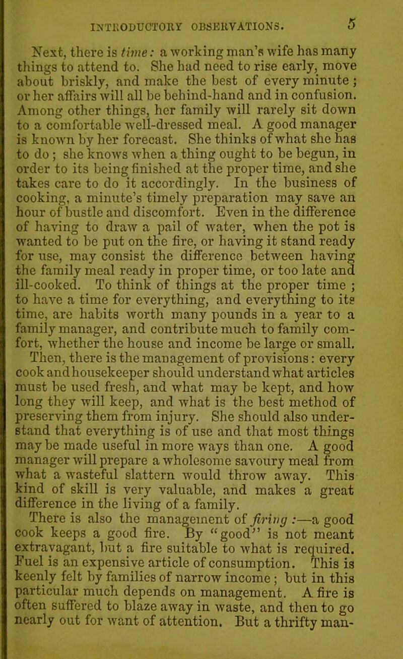 Next, there is time: a working man’s wife has many things to attend to. She had need to rise early, move about briskly, and make the best of every minute ; or her affairs will all be behind-hand and in confusion. Among other things, her family will rarely sit down to a comfortable well-dressed meal. A good manager is known by her forecast. She thinks of what she has to do ; she knows when a thing ought to be begun, in order to its being finished at the proper time, and she takes care to do it accordingly. In the business of cooking, a minute’s timely preparation may save an hour of bustle and discomfort. Even in the difference of having to draw a pail of water, when the pot is wanted to be put on the fire, or having it stand ready for use, may consist the difference between having the family meal ready in proper time, or too late and ill-cooked. To think of things at the proper time ; to have a time for everything, and everything to its time, are habits worth many pounds in a year to a family manager, and contribute much to family com- fort, whether the house and income be large or small. Then, there is the management of provisions: every cook and housekeeper should understand what articles must be used fresh, and what may be kept, and how long they will keep, and what is the best method of preserving them from injury. She should also under- stand that everything is of use and that most things may be made useful in more ways than one. A good manager will prepare a wholesome savoury meal from what a wasteful slattern would throw away. This kind of skill is very valuable, and makes a great difference in the living of a family. There is also the management of firing :—a good cook keeps a good fire. By “good” is not meant extravagant, but a fire suitable to what is required. Fuel is an expensive article of consumption. This is keenly felt by families of narrow income; but in this particular much depends on management. A fire is often suffered to blaze away in waste, and then to go nearly out for want of attention. But a thrifty man-