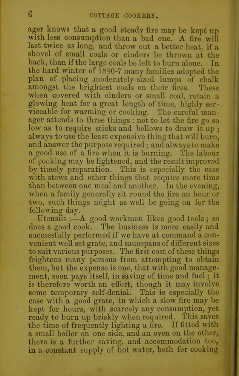 c ager knows that a good steady fire may he kept up with less consumption than a bad one. A fire will last twice as long, and throw out a better heat, if a shovel of small coals or cinders he thrown at the back, than if the large coals be left to burn alone. In the hard winter of 1846-7 many families adopted the plan of placing moderately-sized lumps of chalk amongst the brightest coals on their fires. These when covered with cinders or small coal, retain a glowing heat for a great length of time, highly ser- viceable for warming or cooking. The careful man- ager attends to three things : not to let the fire go so low as to require sticks and bellows to draw it up ; always to use the least expensive thing that will burn, and answer the purpose required; and always to make a good use of a fire when it is burning. The labour of cooking may be lightened, and the result improved by timely preparation. This is especially the case with stews and other things that require more time than between one meal and another. In the evening, when a family generally sit round the fire an hour or two, such things might as well be going on for the following day. Utensils :—A good workman likes good tools ; so does a good cook. The business is more easily and successfully performed if we have at command a con- venient well set grate, and saucepans of different sizes to suit various purposes. The first cost of these things frightens many persons from attempting to obtain them, but the expense is one, that with good manage- ment, soon pays itself, in saving of time and fuel; it is therefore worth an effort, though it may involve some temporary self-denial. This is especially the case with a good grate, in which a slow fire may be kept for hours, with scarcely any consumption, yet ready to burn up briskly when required. This saves the time of frequently lighting a fire. If fitted with a small boiler on one side, and an oven on the other, there is a further saving, and accommodation too, , in a constant supply of hot water, both for cooking