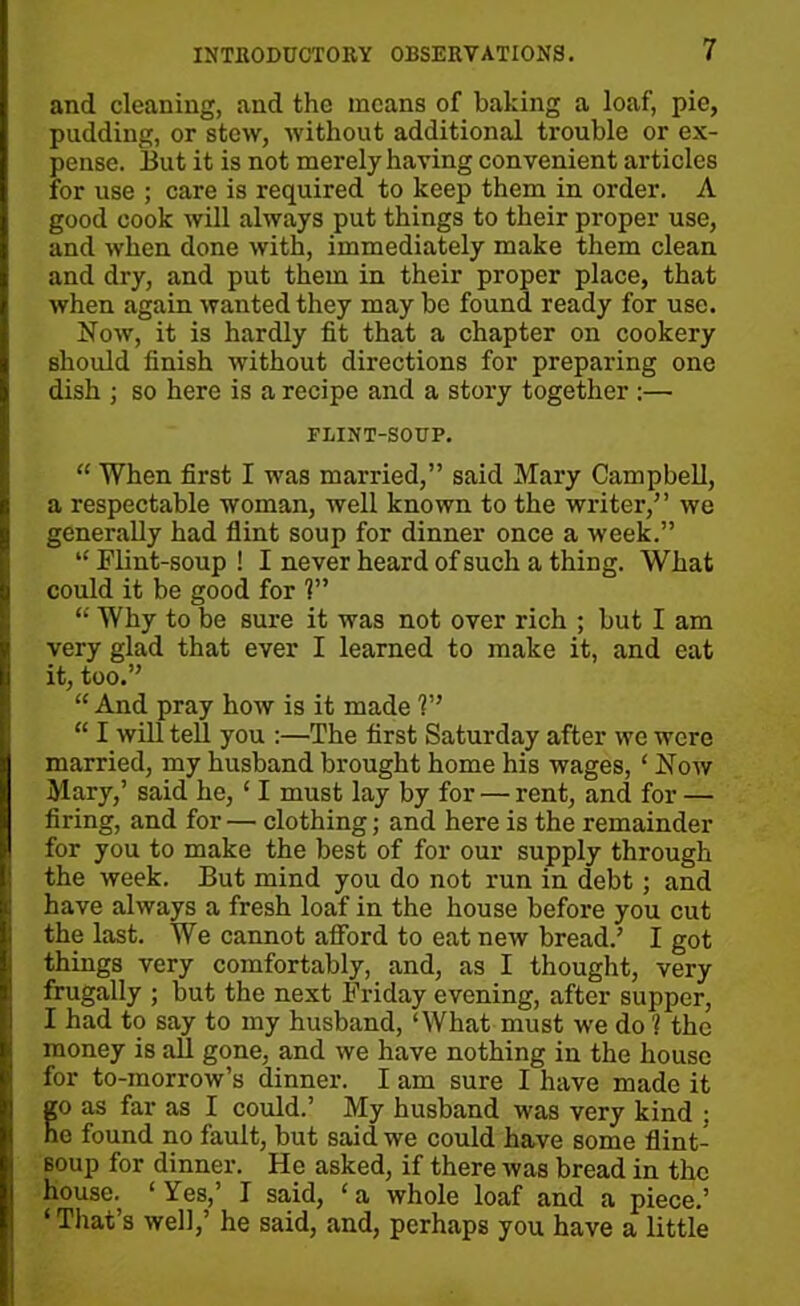 and cleaning, and the means of baking a loaf, pie, pudding, or stew, without additional trouble or ex- pense. But it is not merely having convenient articles for use ; care is required to keep them in order. A good cook will always put things to their proper use, and when done with, immediately make them clean and dry, and put them in their proper place, that when again wanted they may be found ready for use. Now, it is hardly fit that a chapter on cookery should finish without directions for preparing one dish ; so here is a recipe and a story together :— FLINT-SOUP. “ When first I was married,” said Mary Campbell, a respectable woman, well known to the writer,” we generally had flint soup for dinner once a week.” “Flint-soup! I never heard of such a thing. What could it be good for V’ “ Why to be sure it was not over rich ; but I am very glad that ever I learned to make it, and eat it, too.” “ And pray how is it made V’ “ I will tell you :—The first Saturday after we were married, my husband brought home his wages, ‘ Now Mary,’ said he, ‘ I must lay by for — rent, and for — firing, and for— clothing; and here is the remainder for you to make the best of for our supply through the week. But mind you do not run in debt; and have always a fresh loaf in the house before you cut the last. We cannot afford to eat new bread.’ I got things very comfortably, and, as I thought, very frugally ; but the next Friday evening, after supper, I had to say to my husband, ‘What must we do 1 the money is all gone, and we have nothing in the house for to-morrow’s dinner. I am sure I have made it go as far as I could.’ My husband was very kind ; ne found no fault, but said we could have some flint- soup for dinner. He asked, if there was bread in the house., ‘ Yes,’ I said, ‘ a whole loaf and a piece.’ ‘That’s well,’ he said, and, perhaps you have a little