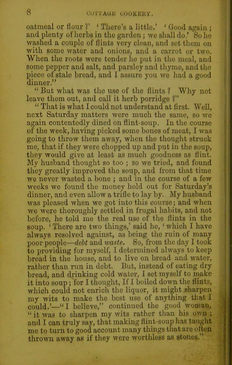 CiUTTAUJS (JOOKKItV. oatmeal or flour V ‘ There’s a little.’ ‘ Good again; and plenty of herbs in the garden; we shall do.’ So he washed a couple of flints very clean, and set them on with some water and onions, and a carrot or two. When the roots were tender he put in the meal, and some pepper and salt, and parsley and thyme, and the piece of stale bread, and I assure you we had a good dinner.” “ But what was the use of the flints ? Why not leave them out, and call it herb porridge 1” “ That is what I could not understand at first. Well, next Saturday matters were much the same, so we again contentedly dined on flint-soup. In the course of the week, having picked some bones of meat, I was going to throw them away, when the thought struck me, that if they were chopped up and put in the soup, they would give at least as much goodness as flint. My husband thought so too ; so we tried, and found they greatly improved the soup, and from that time we never wasted a bone ; and in the course of a few weeks we found the money hold out for Saturday’s dinner, and even allow a trifle to lay by. My husband was pleased when we got into this course; and when we were thoroughly settled in frugal habits, and not before, he told me the real use of the flints in the soup. ‘ There are two things,’ said he, ‘ which I have always resolved against, as being the ruin of many poor people—debt and waste. So, from the day I took to providing for myself, I determined always to keep bread in the house, and to live on bread and water, rather than run in debt. But, instead of eating dry bread, and drinking cold water, I set myself to make it into soup ;'for I thought, If I boiled down the flints, which could not enrich the liquor, it might sharpen my wits to make the best use of anything that I could.’—“I believe,” continued the good woman, “ it was to sharpen my wits rather than his own ; and I can truly say, that making flint-soup has taught me to turn to good account many things that are often thrown away as if they were worthless as stones.”