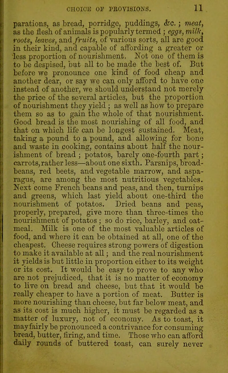 parations, as bread, porridge, puddings, &c. ; meat, as the flesh of animals is popularly termed ; eggs, milk, roots, leaves, and fruits, of various sorts, all are good in their kind, and capable of affording a greater or 'less proportion of nourishment. Not one of them is to be despised, but all to be made the best of. But before we pronounce one kind of food cheap and another dear, or say we can only afford to have one instead of another, we should understand not merely the price of the several articles, but the proportion of nourishment they yield ; as well as how to prepare them so as to gain the whole of that nourishment. Good bread is the most nourishing of all food, and that on which life can be longest sustained. Meat, taking a pound to a pound, and allowing for bone and waste in cooking, contains about half the nour- ishment of bread ; potatos, barely one-fourth part; carrots, rather less—about one sixth. Parsnips, broad- beans, red beets, and vegetable marrow, and aspa- ragus, are among the most nutritious vegetables. Next come French beans and peas, and then, turnips and greens, which last yield about one-third the nourishment of potatos. Dried beans and peas, properly, prepared, give more than three-times the nourishment of potatos ; so do rice, barley, and oat- meal. Milk is one of the most valuable articles of food, and where it can be obtained at all, one of the cheapest. Cheese requires strong powers of digestion to make it available at all; and the real nourishment it yields is but little in proportion either to its weight or its cost. It would be easy to prove to any who are not prejudiced, that it is no matter of economy to live on bread and cheese, but that it would be really cheaper to have a portion of meat. Butter is more nourishing than cheese, but far below meat, and as its cost is much higher, it must be regarded as a matter of luxury, not of economy. As to toast, it may fairly be pronounced a contrivance for consuming- bread, butter, firing, and time. Those who can afford daily rounds of buttered toast, can surely never