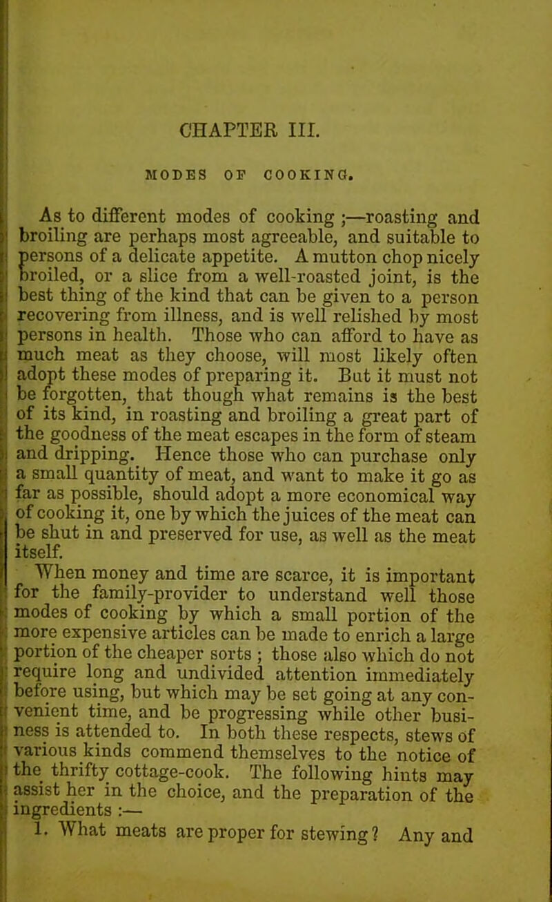 MODES OF COOKING. As to different modes of cooking ;—roasting and 1 broiling are perhaps most agreeable, and suitable to i persons of a delicate appetite. A mutton chop nicely i Broiled, or a slice from a well-roasted joint, is the ! best thing of the kind that can be given to a person ; recovering from illness, and is well relished by most | persons in health. Those who can afford to have as much meat as they choose, will most likely often j adopt these modes of preparing it. But it must not be forgotten, that though what remains is the best of its kind, in roasting and broiling a great part of ■ the goodness of the meat escapes in the form of steam i and dripping. Hence those who can purchase only \ a small quantity of meat, and want to make it go as far as possible, should adopt a more economical way I of cooking it, one by which the juices of the meat can be shut in and preserved for use, as well as the meat itself. When money and time are scarce, it is important for the family-provider to understand well those modes of cooking by which a small portion of the more expensive articles can be made to enrich a large portion of the cheaper sorts ; those also which do not : require long and undivided attention immediately before using, but which may be set going at any con- I venient time, and be progressing while other busi- j negs is attended to. In both these respects, stews of ■ various kinds commend themselves to the notice of i the thrifty cottage-cook. The following hints may j assist her in the choice, and the preparation of the i ingredients :— 1. What meats are proper for stewing ? Any and