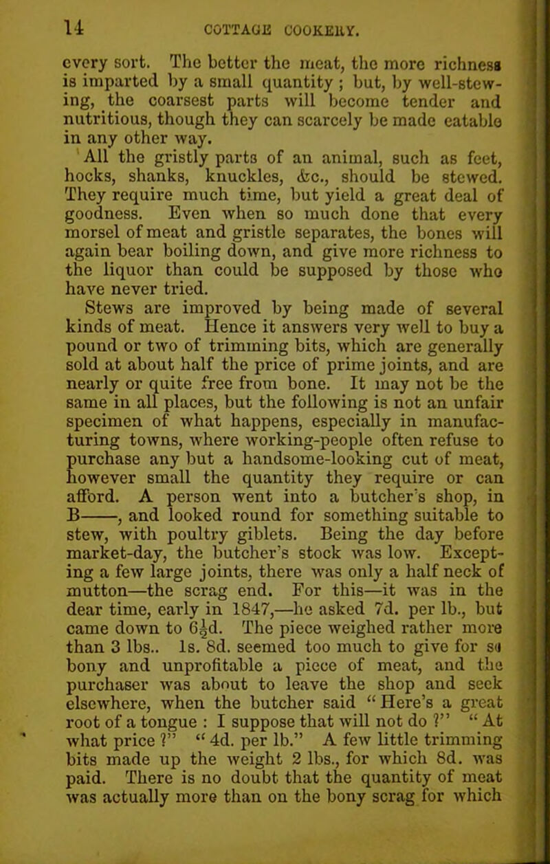 every sort. The better the meat, the more richness is imparted by a small quantity ; but, by well-stew- ing, the coarsest parts will become tender and nutritious, though they can scarcely be made eatable in any other way. All the gristly parts of an animal, such as feet, hocks, shanks, knuckles, &c., should be stewed. They require much time, but yield a great deal of goodness. Even when so much done that every morsel of meat and gristle separates, the bones will again bear boiling down, and give more richness to the liquor than could be supposed by those who have never tried. Stews are improved by being made of several kinds of meat. Hence it answers very well to buy a pound or two of trimming bits, which are generally sold at about half the price of prime joints, and are nearly or quite free from bone. It may not be the same in all places, but the following is not an unfair specimen of what happens, especially in manufac- turing towns, where working-people often refuse to purchase any but a handsome-looking cut of meat, however small the quantity they require or can afford. A person went into a butcher’s shop, in B , and looked round for something suitable to stew, with poultry giblets. Being the day before market-day, the butcher’s stock was low. Except- ing a few large joints, there was only a half neck of mutton—the scrag end. For this—it was in the dear time, early in 1847,—he asked 7d. per lb., but came down to G,jd. The piece weighed rather more than 3 lbs.. Is. 8d. seemed too much to give for se bony and unprofitable a piece of meat, and the . purchaser was about to leave the shop and seek elsewhere, when the butcher said “ Here’s a great root of a tongue : I suppose that will not do 1” “ At what price ?” “ 4d. per lb.” A few little trimming bits made up the weight 2 lbs., for which 8d. was paid. There is no doubt that the quantity of meat was actually more than on the bony scrag for which