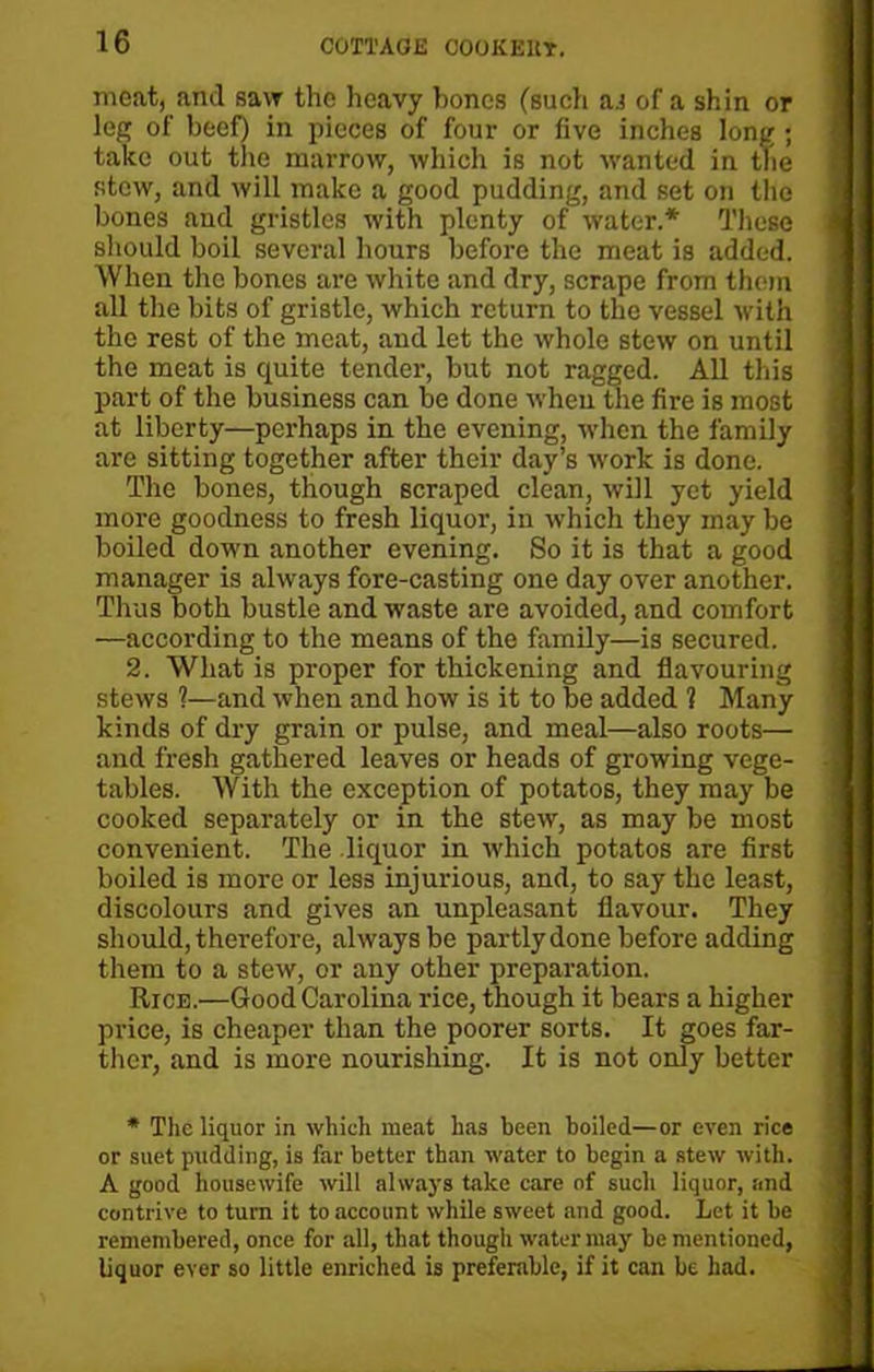 meat, and saw the heavy bones (such as of a shin or leg of beef) in pieces of four or five inches long ; take out the marrow, which is not wanted in the stew, and will make a good pudding, and set on the bones and gristles with plenty of water.* These should boil several hours before the meat is added. When the bones are white and dry, scrape from them all the bits of gristle, which return to the vessel with the rest of the meat, and let the whole stew on until the meat is quite tender, but not ragged. All this part of the business can be done when the fire is most at liberty—perhaps in the evening, when the family are sitting together after their day’s work is done. The bones, though scraped clean, will yet yield more goodness to fresh liquor, in which they may be boiled down another evening. So it is that a good manager is always fore-casting one day over another. Thus both bustle and waste are avoided, and comfort —according to the means of the family—is secured. 2. What is proper for thickening and flavouring stews 1—and when and how is it to be added ? Many kinds of dry grain or pulse, and meal—also roots— and fresh gathered leaves or heads of growing vege- tables. With the exception of potatos, they may be cooked separately or in the stew, as may be most convenient. The liquor in which potatos are first boiled is more or less injurious, and, to say the least, discolours and gives an unpleasant flavour. They should, therefore, always be partly done before adding them to a stew, or any other preparation. Rice.—Good Carolina rice, though it bears a higher price, is cheaper than the poorer sorts. It goes far- ther, and is more nourishing. It is not only better * The liquor in which meat has been boiled—or even rice or suet pudding, is far better than water to begin a stew with. A good housewife will always take care of such liquor, and contrive to turn it to account while sweet and good. Let it be remembered, once for all, that though water may be mentioned, liquor ever so little enriched is preferable, if it can be had.