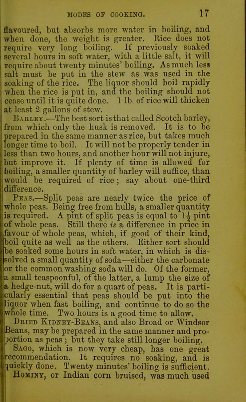 flavoured, but absorbs more water in boiling, and when done, the weight is greater. Rice does not I require very long boiling. If previously soaked i several hours in soft water, with a little salt, it will i require about twenty minutes’ boiling. As much less I salt must be put in the stew as was used in the soaking of the rice. The liquor should boil rapidly when the rice is put in, and the boiling should not : cease until it is quite done. 1 lb. of rice will thicken at least 2 gallons of stew. Barley.—The best sort is that called Scotch barley, ij from which only the husk is removed. It is to be j prepared in the same manner as rice, but takes much I longer time to boil. It will not be properly tender in •less than two hours, and another hour will not injure, but improve it. If plenty of time is allowed for boiling, a smaller quantity of barley will suffice, than would be required of rice; say about one-third difference. Peas.—Split peas are nearly twice the price of whole peas. Being free from hulls, a smaller quantity |is required. A pint of split peas is equal to 1^ pint iof whole peas. Still there is a difference in price in ■favour of whole peas, which, if good of their kind, boil quite as well as the others. Either sort should be soaked some hours in soft water, in which is dis- solved a small quantity of soda—either the carbonate or the common washing soda will do. Of the former, ja small teaspoonful, of the latter, a lump the size of a hedge-nut, will do for a quart of peas. It is parti- cularly essential that peas should be put into the liquor when fast boiling, and continue to do so the whole time. Two hours is a good time to allow. Dried Kidney-Beans, and also Broad or Windsor IBeans, may be prepared in the same manner and pro- portion as peas ; but they take still longer boiling. Sago, which is now very cheap, has one great recommendation. It requires no soaking, and is quickly done. Twenty minutes’ boiling is sufficient. Hominy, or Indian corn bruised, was much used