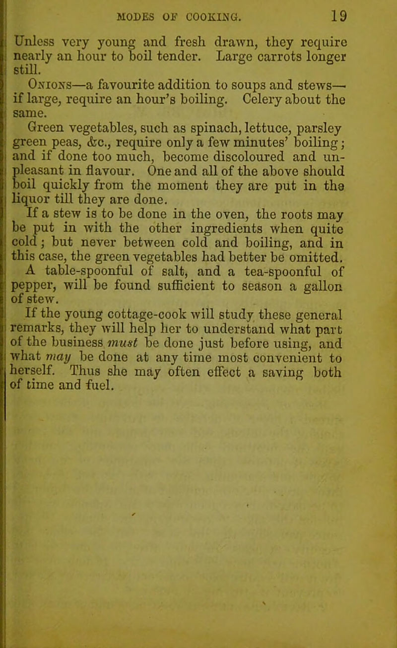 Unless very young and fresh drawn, they require nearly an hour to boil tender. Large carrots longer i still. Onions—a favourite addition to soups and stews—■ if large, require an hour’s boiling. Celery about the I same. Green vegetables, such as spinach, lettuce, parsley green peas, &c., require only a few minutes’ boiling; i and if done too much, become discoloured and un- pleasant in flavour. One and all of the above should boil quickly from the moment they are put in the liquor till they are done. If a stew is to be done in the oven, the roots may be put in with the other ingredients when quite cold; but never between cold and boiling, and in this case, the green vegetables had better be omitted. A table-spoonful of salt, and a tea-spoonful of pepper, will be found sufficient to season a gallon of stew. If the young cottage-cook will study these general remarks, they will help her to understand what part of the business must be done just before using, and what may be done at any time most convenient to herself. Thus she may often effect a saving both of time and fuel.
