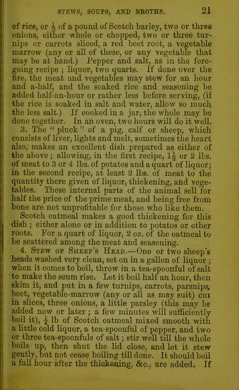 of rice, or T\ of a pound of Scotch barley, two or three j onions, either whole or chopped, two or three tur- nips or carrots sliced, a red beet root, a vegetable marrow (any or all of these, or any vegetable that may be at hand.) Pepper and salt, as in the fore- going recipe ; liquor, two quarts. If done over the i lire, the meat and vegetables may stew for an hour and a-half, and the soaked rice and seasoning be added half-an-hour or rather less before serving, (if the rice is soaked in salt and water, allow so much the less salt.) If cooked in a jar, the whole may be done together. In an oven, two hours will do it well. 3. The “ pluck ” of a pig, calf or sheep, which consists of liver, lights and melt, sometimes the heart also, makes an excellent dish prepared as either of the above; allowing, in the first recipe, 1^ or 2 lbs. of meat to 3 or 4 lbs. of potatos and a quart of liquor; in the second recipe, at least 2 lbs. of meat to the quantity there given of liquor, thickening, and vege- tables. These internal parts of the animal sell for half the price of the prime meat, and being free from bone are not unprofitable for those who like them. _ Scotch oatmeal makes a good thickening for this dish; either alone or in addition to potatos or other roots. For a quart of liquor, 2 oz. of the oatmeal to be scattered among the meat and seasoning. 4. Stew op Sheep’s Head.—One or two sheep’s heads washed very clean, set on in a gallon of liquor ; when it comes to boil, throw in a tea-spoonful of salt to make the scum rise. Let it boil half an hour, then skim it, and put in a few turnips, carrots, parsnips, beet, vegetable-marrow (any or all as may suit) cut in slices, three onions, a little parsley (this may be added now or later; a few minutes will sufficiently boil it), \ lb of Scotch oatmeal mixed smooth with a little cold liquor, a tea-spoonful of pepper, and two or three tea-spoonfuls of salt; stir well till the whole boils up, then shut the lid close, and let it stew gently, but not cease boiling till done. It should boil a full hour after the thickening, &c., are added. If