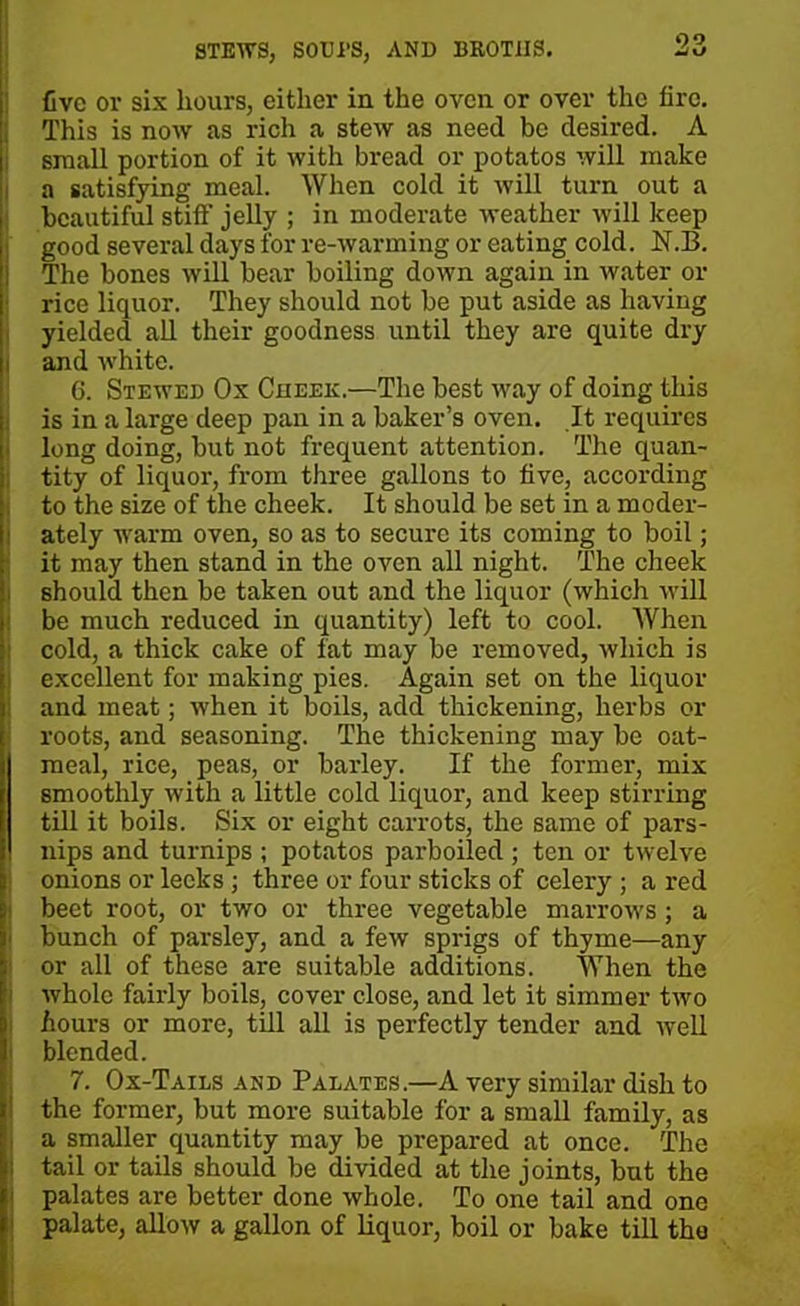 live or six hours, either in the oven or over the lire. This is now as rich a stew as need be desired. A small portion of it with bi-ead or potatos will make a satisfying meal. When cold it will turn out a beautiful still' jelly ; in moderate weather will keep good several days for re-warming or eating cold. N.B. The bones will bear boiling down again in water or rice liquor. They should not be put aside as haviug yielded all their goodness until they are quite dry i and white. 6. Stewed Ox Cheek.—The best way of doing this is in a large deep pan in a baker’s oven. It requires long doing, but not frequent attention. The quan- tity of liquox-, from three gallons to live, according to the size of the cheek. It should be set in a moder- ately warm oven, so as to secure its coming to boil; it may then stand in the oven all night. The cheek should then be taken out and the liquor (which will be much reduced in quantity) left to cool. When cold, a thick cake of fat may be removed, which is excellent for making pies. Again set on the liquor and meat; when it boils, add thickening, herbs or roots, and seasoning. The thickening may be oat- meal, rice, peas, or barley. If the former, mix smoothly with a little cold liquor, and keep stirring till it boils. Six or eight carrots, the same of pars- nips and turnips ; potatos parboiled ; ten or twelve onions or leeks ; three or four sticks of celery ; a red beet root, or two or three vegetable marrows ; a bunch of parsley, and a few sprigs of thyme—any or all of these are suitable additions. When the whole fairly boils, cover close, and let it simmer two hours or more, till all is perfectly tender and well blended. 7. Ox-Tails and Palates.—A very similar dish to the former, but more suitable for a small family, as a smaller quantity may be prepared at once. The tail or tails should be divided at the joints, but the palates are better done whole. To one tail and one palate, allow a gallon of liquor, boil or bake till the