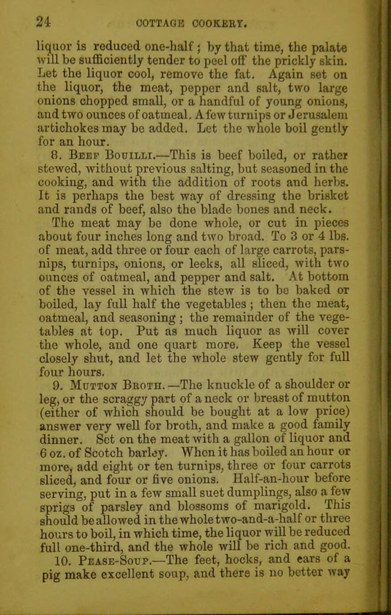 liquor is reduced one-half; by that time, the palate will be sufficiently tender to peel off the prickly skin. Let the liquor cool, remove the fat. Again set on the liquor, the meat, pepper and salt, two large onions chopped small, or a handful of young onions, and two ounces of oatmeal. A few turnips or Jerusalem artichokes may be added. Let the whole boil gently for an hour. 8. Beef Bouilli.—This is beef boiled, or rather stewed, without previous salting, but seasoned in the cooking, and -with the addition of roots and herbs. It is perhaps the best way of dressing the brisket and rands of beef, also the blade bones and neck. The meat may be done whole, or cut in pieces about four inches long and two broad. To 3 or 4 lbs. of meat, add three or four each of large carrots, pars- nips, turnips, onions, or leeks, all sliced, with two ounces of oatmeal, and pepper and salt. At bottom of the vessel in which the stew is to be baked or boiled, lay full half the vegetables; then the meat, oatmeal, and seasoning ; the remainder of the vege- tables at top. Put as much liquor as will cover the whole, and one quart more. Keep the vessel closely shut, and let the whole stew gently for full four hours. 9. Mutton Broth. —The knuckle of a shoulder or leg, or the scraggy part of a neck or breast of mutton (either of which should be bought at a low price) answer very well for broth, and make a good family dinner. Set on the meat with a gallon of liquor and 6 oz. of Scotch barley. When it has boiled an hour or more, add eight or ten turnips, three or four carrots sliced, and four or five onions. Half-an-hour before serving, put in a few small suet dumplings, also a few sprigs of parsley and blossoms of marigold. This should be allowed in the whole two-and-a-half or three hours to boil, in which time, the liquor will be reduced full one-third, and the whole will be rich and good. 10. Pease-Soup.—The feet, hocks, and ears of a pig make excellent soup, and there is no better way