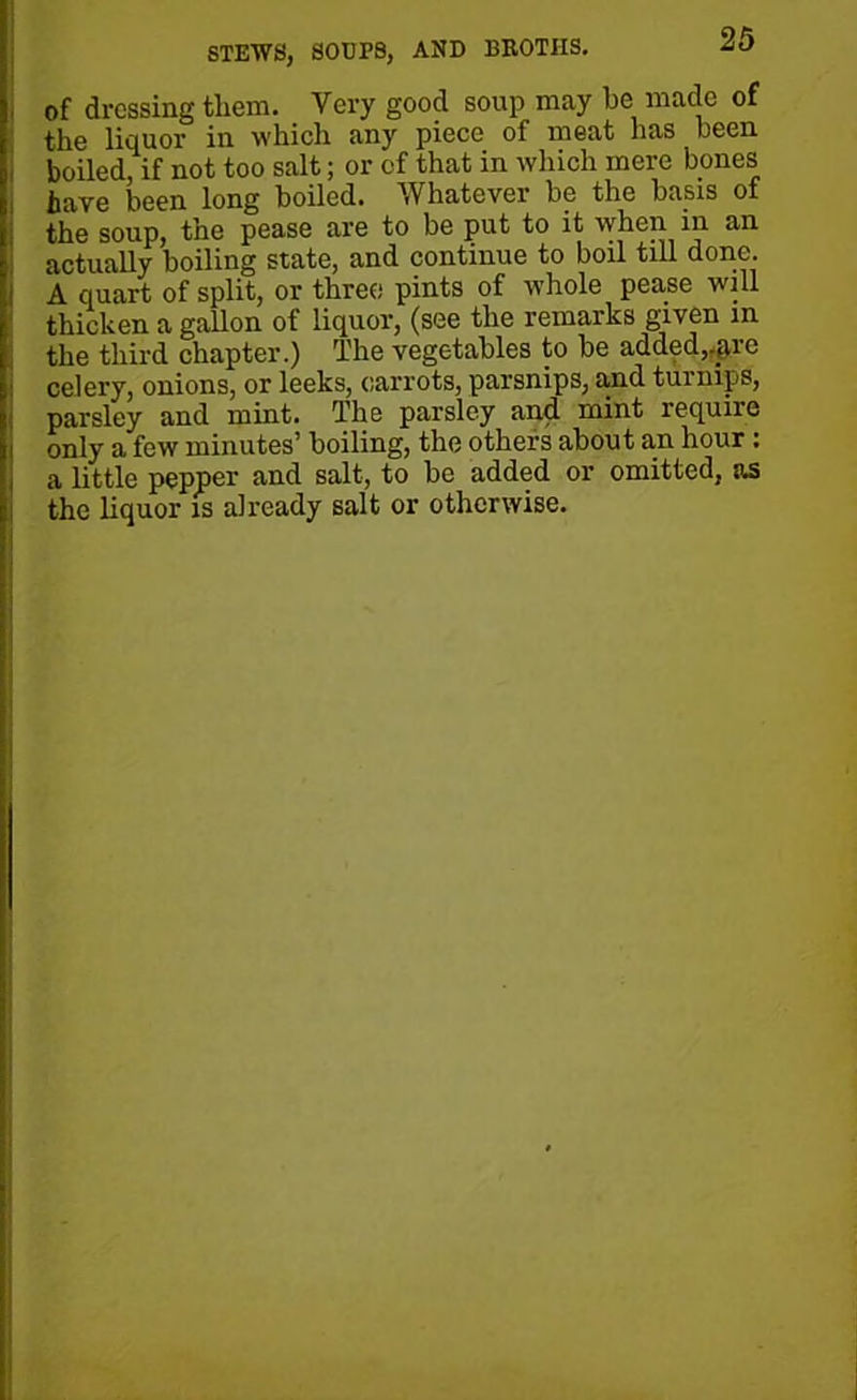 STEWS, SOUPS, AND BROTHS. of dressing them. Very good soup may he made of the liquor in which any piece of meat has been boiled, if not too salt; or of that in which mere bones have been long boiled. Whatever be the basis of the soup, the pease are to be put to it when in an actually boiling state, and continue to boil till done. A quart of split, or three pints of whole pease will thicken a gallon of liquor, (see the remarks given in the third chapter.) The vegetables to be added,qvrc celery, onions, or leeks, carrots, parsnips, and turnips, parsley and mint. The parsley and mint require only a few minutes’ boiling, the others about an hour : a little pepper and salt, to be added or omitted, as the liquor is already salt or otherwise.