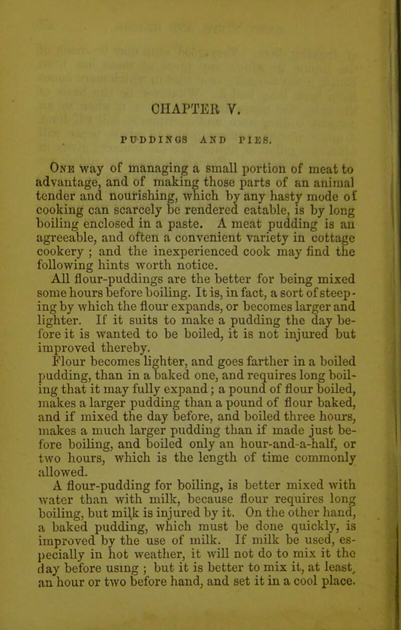 PUDDINGS AND PIES. One way of managing a small portion of meat to advantage, and of making those parts of an animal tender and nourishing, which by any hasty mode of cooking can scarcely be rendered eatable, is by long boiling enclosed in a paste. A meat pudding is an agreeable, and often a convenient variety in cottage cookery ; and the inexperienced cook may find the following hints worth notice. All flour-puddings are the better for being mixed some hours before boiling. It is, in fact, a sort of steep- ing by which the flour expands, or becomes larger and lighter. If it suits to make a pudding the day be- fore it is wanted to be boiled, it is not injured but improved thereby. Flour becomes lighter, and goes farther in a boiled pudding, than in a baked one, and requires long boil- ing that it may fully expand; a pound of flour boiled, makes a larger pudding than a pound of flour baked, and if mixed the day before, and boiled three hours, makes a much larger pudding than if made just be- fore boiling, and boiled only an hour-and-a-half, or two hours, which is the length of time commonly allowed. A flour-pudding for boiling, is better mixed with water than with milk, because flour requires long boiling, but miljc is injured by it. On the other hand, a baked pudding, which must be done quickly, is improved by the use of milk. If milk be used, es- pecially in hot weather, it will not do to mix it the day before using ; but it is better to mix it, at least, an hour or two before hand, and set it in a cool place.
