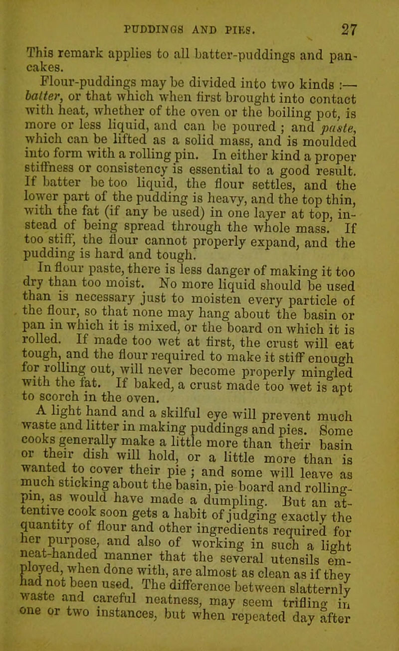 This remark applies to all batter-puddings and pan- cakes. Flour-puddings may be divided into two kinds baiter, or that which when first brought into contact with heat, whether of the oven or the boiling pot, is more or less liquid, and can be poured ; and paste, which can be lifted as a solid mass, and is moulded into form with a rolling pin. In either kind a proper stiffness or consistency is essential to a good result. If batter be too liquid, the flour settles, and the lower part of the pudding is heavy, and the top thin, with the fat (if any be used) in one layer at top, in- stead of being spread through the whole mass. If too stiff, the flour cannot properly expand, and the pudding is hard and tough. In flour paste, there is less danger of making it too dry than too moist. Ho more liquid should be used than is necessary just to moisten every particle of the flour, so that none may hang about the basin or pan in which it is mixed, or the board on which it is rolled. If made too wet at first, the crust will eat tough, and the flour required to make it stiff enough for rolling out, will never become properly mingled with the fat. If baked, a crust made too wet is apt to scorch in the oven. 1 A light hand and a skilful eye will prevent much waste and litter in making puddings and pies. Some cooks generally make a little more than their basin or their dish will hold, or a little more than is wanted to cover their pie ; and some will leave as much sticking about the basin, pie board and rolling- pin, as would have made a dumpling. But an at- tentive cook soon gets a habit of judging exactly the quantity of flour and other ingredients required for ner purpose, and also of working in such a light neat-handed manner that the several utensils em- ployed, when done with, are almost as clean as if they had not been used. The difference between slatternly waste and careful neatness, may seem trifling in one or two instances, but when repeated day after