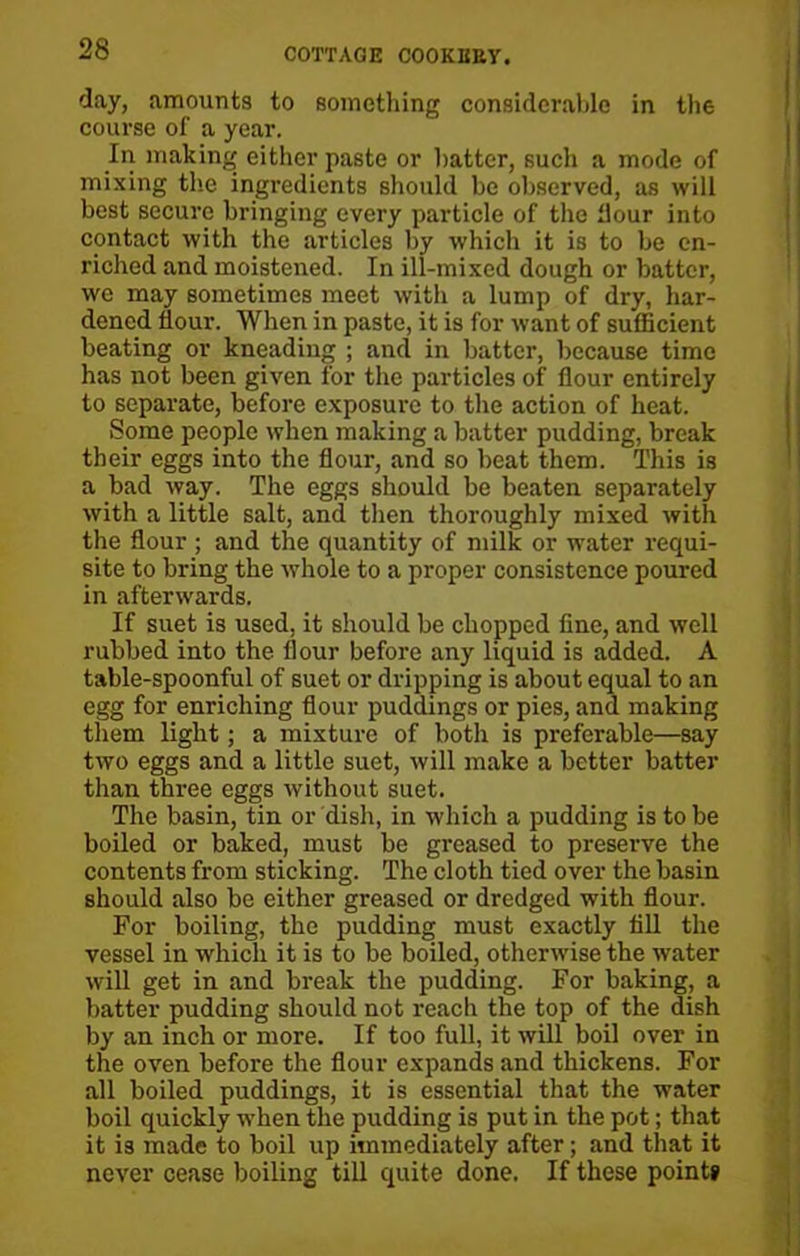 day, amounts to something considerable in the course of a year. In making either paste or hatter, such a mode of mixing the ingredients should be observed, as will best secure bringing every particle of the flour into contact with the articles by which it is to be en- riched and moistened. In ill-mixed dough or batter, we may sometimes meet with a lump of dry, har- dened flour. When in paste, it is for want of sufficient beating or kneading ; and in batter, because time has not been given for the particles of flour entirely to separate, before exposure to the action of heat. Some people when making a batter pudding, break their eggs into the flour, and so beat them. This is a bad way. The eggs should be beaten separately with a little salt, and then thoroughly mixed with the flour ; and the quantity of milk or water requi- site to bring the whole to a proper consistence poured in afterwards. If suet is used, it should be chopped fine, and well rubbed into the flour before any liquid is added. A table-spoonful of suet or dripping is about equal to an egg for enriching flour puddings or pies, and making them light; a mixture of both is preferable—say two eggs and a little suet, will make a better batter than three eggs without suet. The basin, tin or dish, in which a pudding is to be boiled or baked, must be greased to preserve the contents from sticking. The cloth tied over the basin should also be either greased or dredged with flour. For boiling, the pudding must exactly fill the vessel in which it is to be boiled, otherwise the water will get in and break the pudding. For baking, a batter pudding should not reach the top of the dish by an inch or more. If too full, it will boil over in the oven before the flour expands and thickens. For all boiled puddings, it is essential that the water boil quickly when the pudding is put in the pot; that it is made to boil up immediately after; and that it never cease boiling till quite done. If these point*