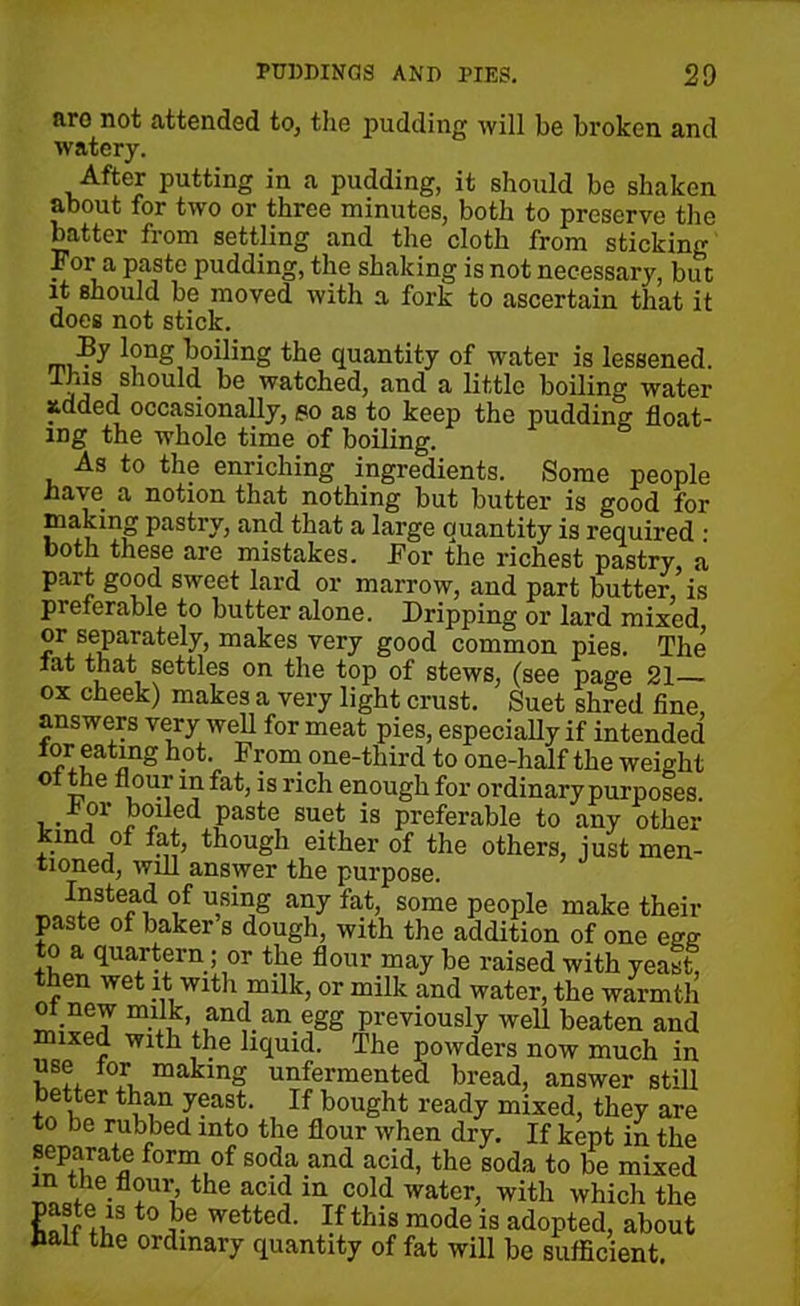 arc not attended to, the pudding will be broken and watery. After putting in a pudding, it should be shaken about for two or three minutes, both to preserve the batter from settling and the cloth from sticking For a paste pudding, the shaking is not necessary, but it should be moved with a fork to ascertain that it does not stick. By long boiling the quantity of water is lessened. jjSjS10U t^ k° watched, and a little boiling water added occasionally, po as to keep the pudding float- ing the whole time of boiling. As to the enriching ingredients. Some people have a notion that nothing but butter is good for making pastry, and that a large quantity is required : both these are mistakes. For the richest pastry, a part good sweet lard or marrow, and part butter, is pi eterable to butter alone. Dripping or lard mixed ®r^separately, makes very good common pies. The lat that settles on the top of stews, (see page 21 ox cheek) makes a very light crust. Suet shred fine answers very well for meat pies, especially if intended tor eating hot. From one-third to one-half the weight oi the flour in fat, is rich enough for ordinary purposes, i • j1 boiled Paste suet is preferable to any other kind of fat, though either of the others, just men- tioned, will answer the purpose. Instead of using any fat, some people make their paste of baker s dough, with the addition of one egg to a quartern; or the flour may be raised with yeast, then wet it with milk, or milk and water, the warmth .new milk and an egg previously well beaten and mixed with the liquid. The powders now much in use tor making unfermented bread, answer still better than yeast. If bought ready mixed, they are to be rubbed into the flour when dry. If kept in the form of soda and acid, the soda to be mixed in the flour, the acid in cold water, with which the paste is to be wetted. If this mode is adopted, about bait the ordinary quantity of fat will be sufficient.