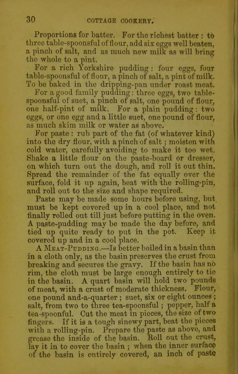Proportions for batter. For the richest batter : to three table-spoonsful of flour, add six eggs well beaten, a pinch of salt, and as much new milk as will bring the whole to a pint. For a rich Yorkshire pudding : four eggs, four table-spoonsful of flour, a pinch of salt, a pint of milk. To be baked in the dripping-pan under roast meat. For a good family pudding: throe eggs, two table- spoonsful of suet, a pinch of salt, one pound of flour, one half-pint of milk. For a plain pudding: two eggs, or one egg and a little suet, one pound of flour, as much skim milk or water as above. For paste : rub part of the fat (of whatever kind) into the dry flour, with a pinch of salt; moisten with cold water, carefully avoiding to make it too wet. Shake a little flour on the paste-board or dresser, on which turn out the dough, and roll it out thin. Spread the remainder of the fat equally over the surface, fold it up again, beat with the rolling-pin, and roll out to the size and shape required. Paste may be made some hours before using, but. must be kept covered up in a cool place, and not finally rolled out till just before putting in the oven. A paste-pudding may be made the day before, and tied up quite ready to put in the pot. Keep it covered up and in a cool place. A Meat-Pudding.—Is better boiled in a basin than in a cloth only, as the basin preserves the crust from breaking and secures the gravy. If the basin has no rim, the cloth must be large enough entirely to tie in the basin. A quart basin will hold two pounds of meat, with a crust of moderate thickness. Flour, one pound and-a-quarter ; suet, six or eight ounces ; salt, from two to three tea-spoonsful; pepper, half a tea-spoonful. Cut the meat in pieces, the size of two fingers. If it is a tough sinewy part, beat the pieces with a rolling-pin. Prepare the paste as above, and grease the inside of the basin. Roll out the crust, lay it in to cover the basin ; when the inner surface of the basin is entirely covered, an inch of paste