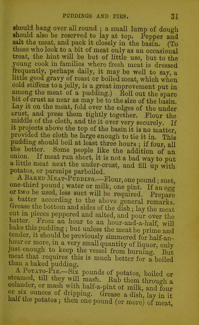 should hang over all round ; a small lump of dough Bhould also be reserved to lay at top. Pepper and salt the meat, and pack it closely in the basin. (To those who look to a bit of meat only as an occasional treat, the hint will be but of little use, but to the young cook in families where fresh meat is dressed frequently, perhaps daily, it may be well to say, a little good gravy of roast or boiled meat, which when cold stiffens to a jelly, is a great improvement put in among the meat of a pudding.) Roll out the spare bit of crust as near as may be to the size of the basin. -Lay it on the meat, fold over the edges of the under crust, and press them tightly together. Flour the middle of the cloth, and tie it over very securely. If it projects above the top of the basin it is no matter, provided the cloth be large enough to tie it in, This pudding should boil at least three hours ; if four, all the better. Some people like the addition of an onion. If meat run short, it is not a bad way to put a little meat next the under-crust, and fill up with potatos, or parsnips parboiled. A Baked Meat-Pudding.—Flour, one pound; suet one-third pound; water or milk, one pint. If an egg or two be used, less suet will be required. Prepare a batter according to the above general remarks urease the bottom and sides of the dish; lay the meat cut in pieces peppered and salted, and pour over the batter _ From an hour to an hour-and-a-half, will bake this pudding; but unless the meat be prime and tender, it should be previously simmered for half-an- hour or more, m a very small quantity of liquor, only just enough to keep the vessel from burning. But meat that requires this is much better for a boiled than a baked pudding. A Potato-Pie.—Six pounds of potatos, boiled or steamed, till they will mash. Rub them through a colander, or mash with half-a-pint ot milk, and four or six ounces of dripping. Grease a dish, lav in it half the potatos; then one pound (or more) of meat.