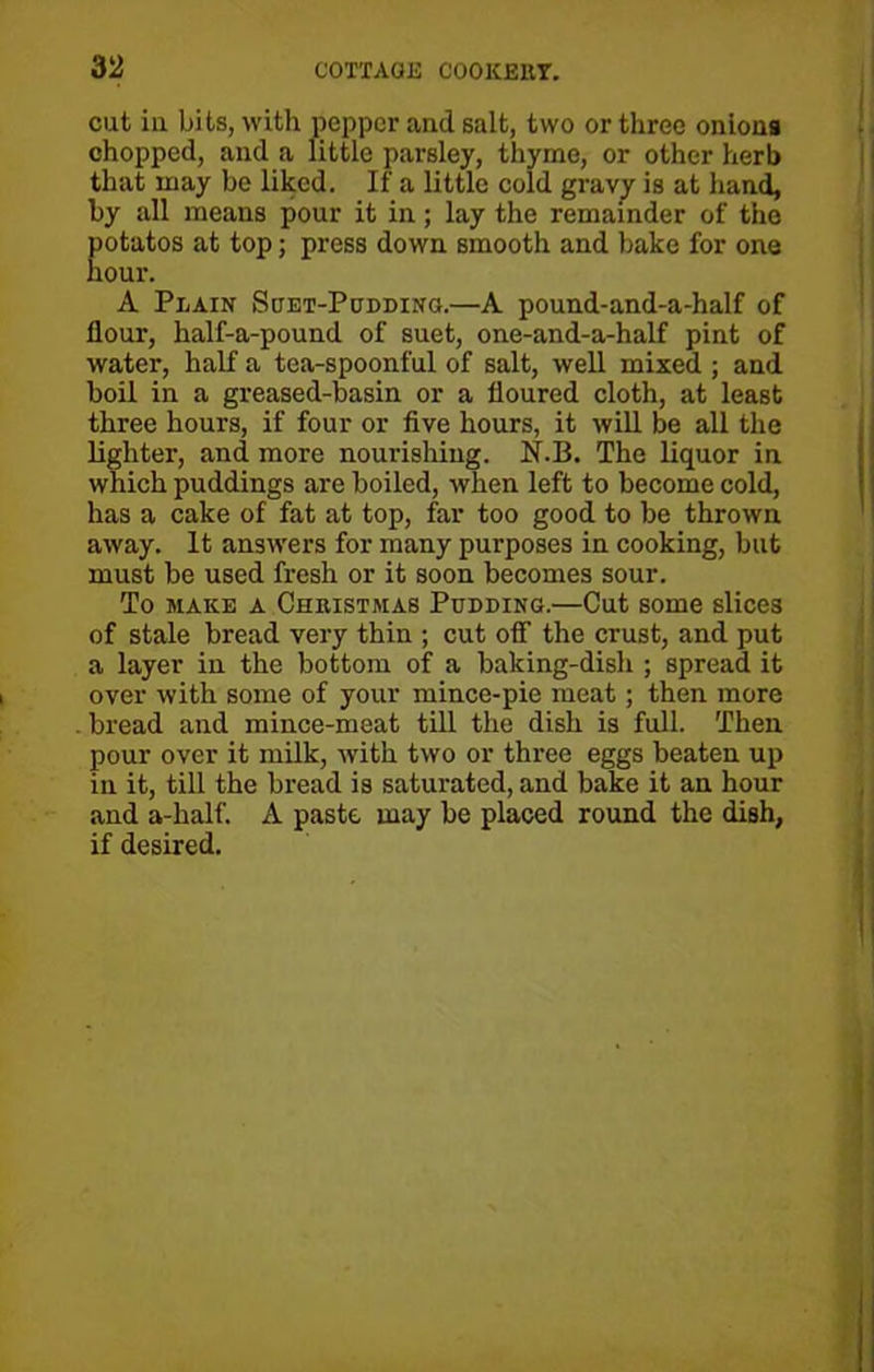 cut in bits, with pepper and salt, two or three onions chopped, and a little parsley, thyme, or other herb that may be liked. If a little cold gravy is at hand, by all means pour it in; lay the remainder of the Eotatos at top; press down smooth and bake for one our. A Plain Suet-Podding.—A pound-and-a-half of flour, half-a-pound of suet, one-and-a-half pint of water, half a tea-spoonful of salt, well mixed ; and boil in a greased-basin or a floured cloth, at least three hours, if four or five hours, it will be all the lighter, and more nourishing. N.B. The liquor in which puddings are boiled, when left to become cold, has a cake of fat at top, far too good to be thrown away. It answers for many purposes in cooking, but must be used fresh or it soon becomes sour. To make a Christmas Pudding.—Cut some slices of stale bread very thin ; cut off the crust, and put a layer in the bottom of a baking-dish ; spread it over with some of your mince-pie meat; then more bread and mince-meat till the dish is full. Then pour over it milk, with two or three eggs beaten up in it, till the bread is saturated, and bake it an hour and a-half. A paste may be placed round the dish, if desired.