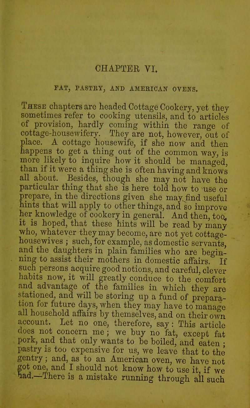 CHAPTER VI. FAT, PASTRY^ AND AMERICAN OVENS. These chapters are headed Cottage Cookery, yet they sometimes refer to cooking utensils, and to articles of provision, hardly coming within the range of cottage-housewifery. They are not, however, out of place. A cottage housewife, if she now and then happens to get a thing out of the common way, is more likely to inquire how it should he managed, than if it were a thing she is often having and knows all about. Besides, though she may not have the particular thing that she is here told how to use or prepare, in the directions given she may. find useful hints that will apply to other things, and so improve her knowledge of cookery in general. And then, too., it is hoped, that these hints will be read by many who, whatever they may become, are not yet cottage- housewives ; such, for example, as domestic servants, and the daughters in plain families who are begin- ning to assist their mothers in domestic affairs. If such persons acquire good notions, and careful, clever habits now, it will greatly conduce to the comfort and_ advantage of the families in which they arc stationed, and will be storing up a fund of prepara- tion for future days, when they may have to manage all household affairs by themselves, and on their own account. Let no one, therefore, say: This article does not concern me ; we buy no fat, except fat pork, and that only wants to be boiled, and eaten ; pastry is too expensive for us, we leave that to the gently; and, as to an American oven, we have not got one, and I should not know how to use it, if we had.—There is a mistake running through all such