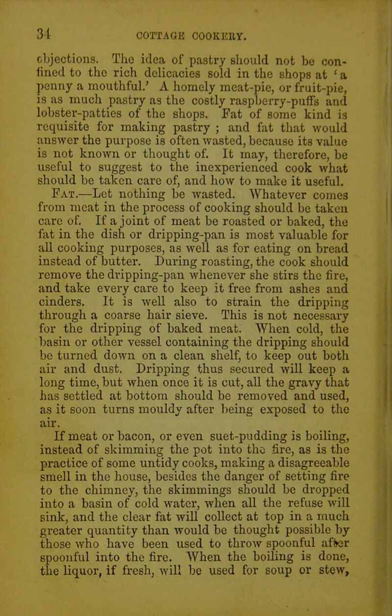 objections. Tho idea of pastry should not be con- lined to the rich delicacies sold in the shops at ‘ a penny a mouthful.’ A homely meat-pie, or fruit-pie, is as much pastry as the costly raspberry-puffs and lobster-patties of the shops. Fat of some kind is requisite for making pastry ; and fat that would answer the purpose is often wasted, because its value is not known or thought of. It may, therefore, be useful to suggest to the inexperienced cook what should be taken care of, and how to make it useful. Fat.—Let nothing be wasted. Whatever conies from meat in the process of cooking should be taken care of. If a joint of meat be roasted or baked, the fat in the dish or dripping-pan is most valuable for all cooking purposes, as well as for eating on bread instead of butter. During roasting, the cook should remove the dvipping-pan whenever she stirs the fire, and take every care to keep it free from ashes and cinders. It is well also to strain the dripping through a coarse hair sieve. This is not necessary for the dripping of baked meat. When cold, the basin or other vessel containing the dripping should be turned down on a clean shelf, to keep out both air and dust. Dripping thus secured will keep a long time, but when once it is cut, all the gravy that has settled at bottom should be removed and used, as it soon turns mouldy after being exposed to the air. If meat or bacon, or even suet-pudding is boiling, instead of skimming the pot into the fire, as is the practice of some untidy cooks, making a disagreeable smell in the house, besides the danger of setting fire to the chimney, the skimmings should be dropped into a basin of cold water, when all the refuse will sink, and the clear fat will collect at top in a much greater quantity than would be thought possible by those who have been used to throw spoonful after spoonful into the fire. When the boiling is done, the liquor, if fresh, will be used for soup or stew.