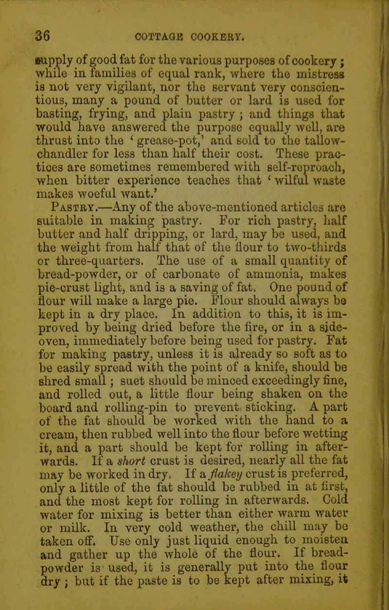 supply of good fat for the various purposes of cookery; while in families of equal rank, where the mistress is not very vigilant, nor the servant very conscien- tious, many a pound of butter or lard is used for basting, frying, and plain pastry ; and things that would have answered the purpose equally well, are thrust into the ‘ grease-pot,’ and sold to the tallow- chandler for less than half their cost. These prac- tices are sometimes remembered with self-reproach, when bitter experience teaches that ‘ wilful waste makes woeful want.’ Pastry.—Any of the above-mentioned articles are suitable in making pastry. For rich pastry, half butter and half dripping, or lard, may be used, and the weight from half that of the flour to two-thirds or three-quarters. The use of a small quantity of bread-powder, or of carbonate of ammonia, makes pie-crust light, and is a saving of fat. One pound of flour will make a large pie. Flour should always bo kept in a dry place. In addition to this, it is im- proved by being dried before the fire, or in a side- oven, immediately before being used for pastry. Fat for making pastry, unless it is already so soft as to be easily spread with the point of a knife, should be shred small; suet should be minced exceedingly fine, and rolled out, a little flour being shaken on the board and rolling-pin to prevent sticking. A part of the fat should be worked with the hand to a cream, then rubbed well into the flour before wetting it, and a part should be kept for rolling in after- wards. If a short crust is desired, nearly all the fat may be worked in dry. If a flalcoy crust is preferred, only a little of the fat should be rubbed in at first, and the most kept for rolling in afterwards. Cold water for mixing is better than either warm water or milk. In very cold weather, the chill may bo taken off. Use only just liquid enough to moisten and gather up the whole of the flour. If bread- powder is used, it is generally put into the flour dry j but if the paste is to be kept after mixing, it