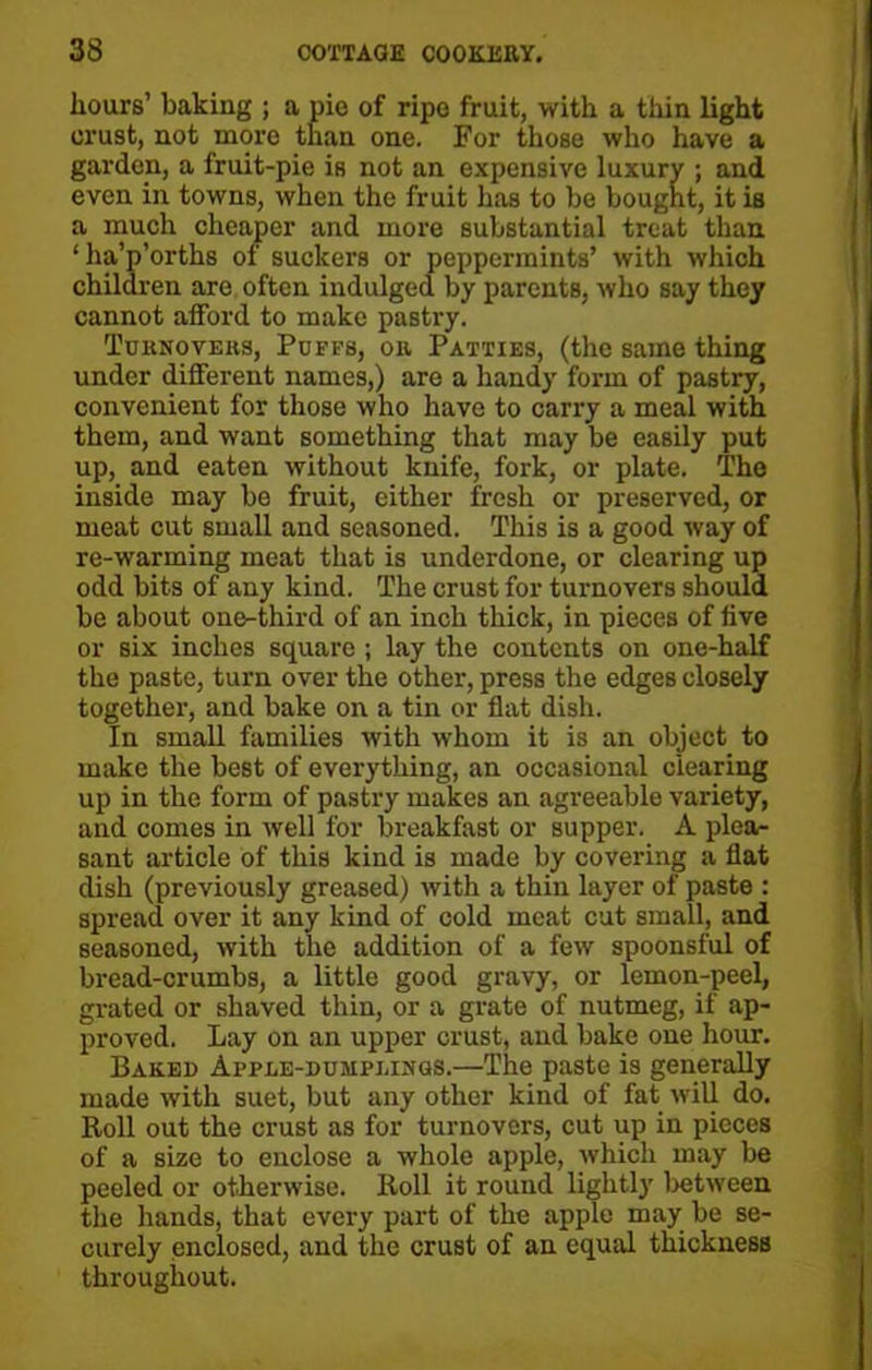 hours’ baking ; a pie of ripe fruit, with a thin light crust, not more than one. For those who have a garden, a fruit-pie is not an expensive luxury ; and even in towns, when the fruit has to be bought, it is a much cheaper and more substantial treat than ‘ha’p’orths of suckers or peppermints’ with which children arc often indulged by parents, who say they cannot afford to make pastry. Tuknovehs, Puffs, or Patties, (the same thing under different names,) are a handy form of pastry, convenient for those who have to carry a meal with them, and want something that may be easily put up, and eaten without knife, fork, or plate. The inside may be fruit, either fresh or preserved, or meat cut small and seasoned. This is a good way of re-warming meat that is underdone, or clearing up odd bits of any kind. The crust for turnovers should be about one-third of an inch thick, in pieces of five or six inches square ; lay the contents on one-half the paste, turn over the other, press the edges closely together, and bake on a tin or flat dish. In small families with whom it is an object to make the best of everything, an occasional clearing up in the form of pastry makes an agreeable variety, and comes in well for breakfast or supper. A plea- sant article of this kind is made by covering a flat dish (previously greased) with a thin layer of paste : spread over it any kind of cold meat cut small, and seasoned, with the addition of a few spoonsful of bread-crumbs, a little good gravy, or lemon-peel, grated or shaved thin, or a grate of nutmeg, if ap- proved. Lay on an upper crust, and bake one hour. Baked Apple-dumplings.—The paste is generally made with suet, but any other kind of fat will do. Roll out the crust as for turnovers, cut up in pieces of a size to enclose a whole apple, which may be peeled or otherwise. Roll it round lightly between the hands, that every part of the apple may be se- curely enclosed, and the crust of an equal thickness throughout.