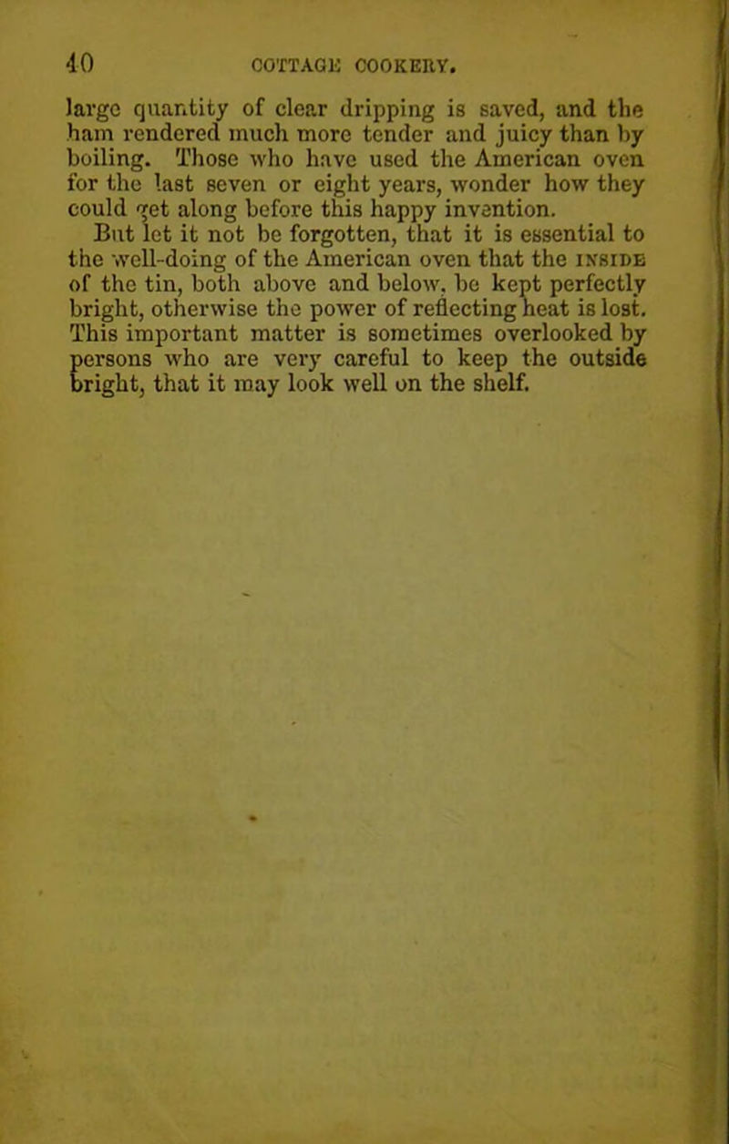 large quantity of clear dripping is saved, and the ham rendered much more tender and juicy than by boiling. Those who have used the American oven for the last seven or eight years, wonder how they could get along before this happy invention. But let it not be forgotten, that it is essential to the well-doing of the American oven that the inside of the tin, both above and below, be kept perfectly bright, otherwise the power of reflecting heat is lost. This important matter is sometimes overlooked by Eersons who are very careful to keep the outside right, that it may look well on the shelf.