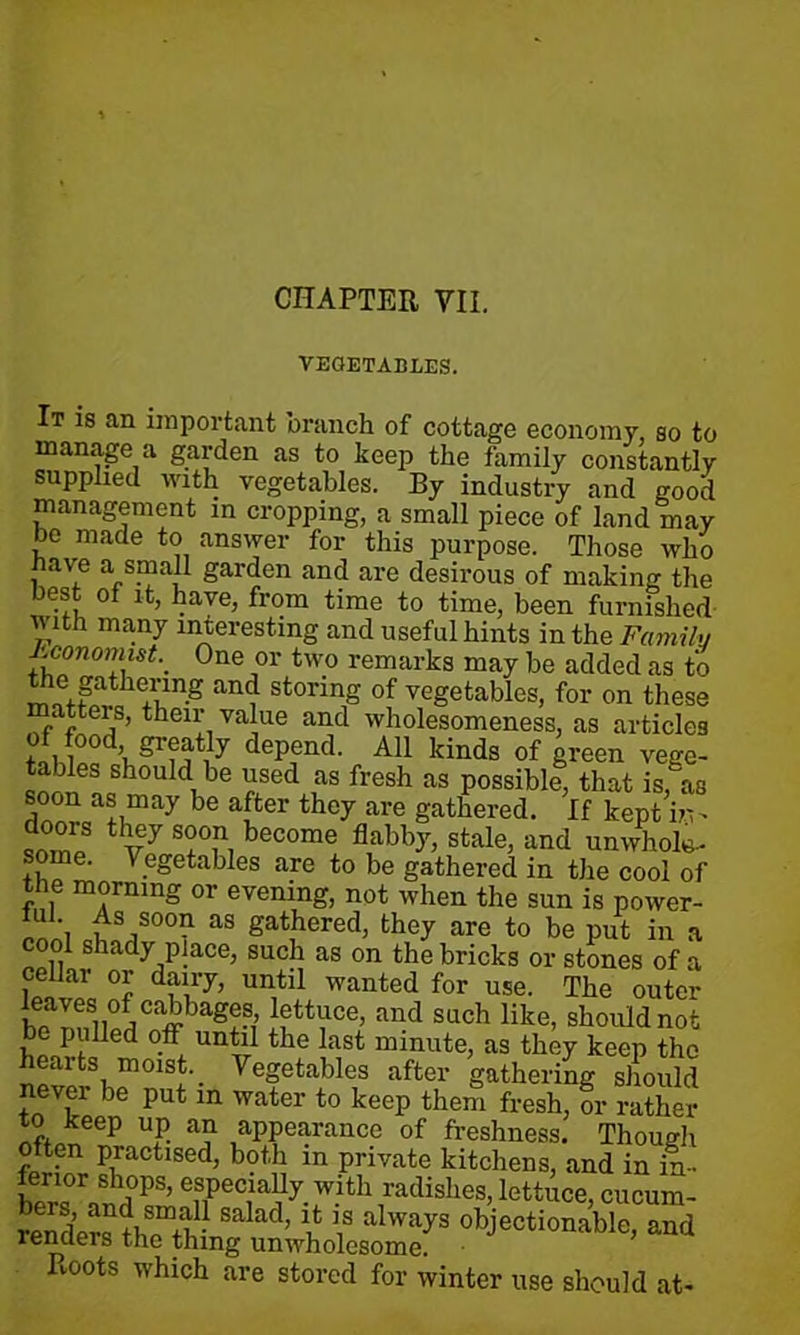 CHAPTER VII. VEGETABLES. It is an important branch of cottage economy, so to manage a garden as to keep the family constantly supplied with vegetables. By industry and good management in cropping, a small piece of land may ho made to answer for this purpose. Those who have a small garden and are desirous of making the best of it, have, from time to time, been furnished with ma,ny interesting and useful hints in the Family J'.conomist. One or two remarks may be added as to the gathering and storing of vegetables, for on these matters, their value and wholesomeness, as articles . , dePencl- kinds of green vege- n l !cSh°U Cibe £sed ,as fresh as possible, that is, as soon as may be after they are gathered. If kept in- i°TnlS v7 S?°r, become flabb)r> stale, and unwhole- some. Vegetables are to be gathered in the cool of the morning or evening, not when the sun is power- ;“!% , V00? as gathered, they are to be put in a cool shady place, such as on the bricks or stones of a celhar or dairy, until wanted for use. The outer bennSlWlCffag!S,’ and Such like- should not ,b i a d °.ff un*11 fche last minute, as they keep the heaits moist. _ Vegetables after gathering should never be put in water to keep them fresh, or rather to keep up an appearance of freshness. Thougli often practised, both in private kitchens, and in in- ST sboPs> especially with radishes, lettuce, cucum- bers, and small salad, it is always objectionable, and lenders the thing unwholesome. Roots which are stored for winter use should at-