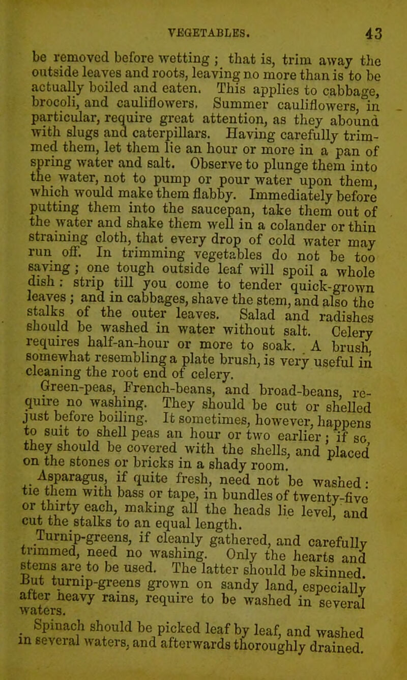 be removed before wetting ; that is, trim away the outside leaves and roots, leaving no more than is to be actually boiled and eaten. This applies to cabbage, brocoli, and cauliflowers. Summer cauliflowers °in particular, require great attention, as they abound with slugs and caterpillars. Having carefully trim- med them, let them lie an hour or more in a pan of spring water and salt. Observe to plunge them into the water, not to pump or pour water upon them, which would make them flabby. Immediately before’ putting them into the saucepan, take them out of the water and shake them well in a colander or thin straining cloth, that every drop of cold water may run off. In trimming vegetables do not be too saving; one tough outside leaf will spoil a whole dish : strip till you come to tender quick-grown leaves ; and in cabbages, shave the stem, and also the stalks of the outer leaves. Salad and radishes should be washed in water without salt. Celery requires half-an-hour or more to soak. A brush somewhat resembling a plate brush, is very useful in cleaning the root end of celery. Green-peas, French-beans, and broad-beans, re- qun-e no washing. They should be cut or shelled just before boiling. It sometimes, however, happens to suit to shell peas an hour or two earlier • if so they should be covered with the shells, and placed on the stones or bricks in a shady room Asparagus if quite fresh, need not be washed • tie them with bass or tape, in bundles of twenty-five or thirty each, making all the heads lie level, and cut the stalks to an equal length. Turnip-greens, if cleanly gathered, and carefully trimmed, need no washing. Only the hearts and stems are to be used. The latter should be skinned Hut turnip-greens grown on sandy land, especially alter neavy rams, require to be washed in several . SPinac.h should be picked leaf by leaf, and washed in several waters, and afterwards thoroughly drained.