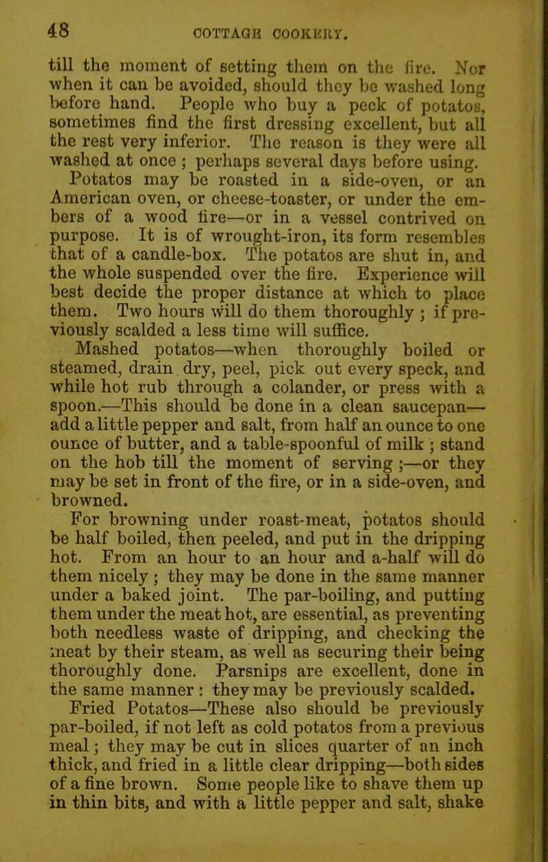 COTTAQR OOOKKIIV. till the moment of setting them on the lire. Nor when it can he avoided, should they bo washed long before hand. People who buy a peck of potatos, sometimes find the first dressing excellent, but all the rest very inferior. The reason is they were all washed at once ; perhaps several days before using. Potatos may be roasted in a side-oven, or an American oven, or cheese-toaster, or under the em- bers of a wood fire—or in a vessel contrived on purpose. It is of wrought-iron, its form resembles that of a candle-box. The potatos are shut in, and the whole suspended over the fire. Experience will best decide the proper distance at which to place them. Two hours will do them thoroughly ; if pre- viously scalded a less time will suffice. Mashed potatos—when thoroughly boiled or steamed, drain dry, peel, pick out every speck, and while hot rub through a colander, or press with a spoon.—This should be done in a clean saucepan— add a little pepper and salt, from half an ounce to one ounce of butter, and a table-spoonful of milk ; stand on the hob till the moment of serving;—or they may be set in front of the fire, or in a side-oven, and browned. For browning under roast-meat, potatos should be half boiled, then peeled, and put in the dripping hot. From an hour to an hour and a-half will do them nicely ; they may be done in the same manner under a baked joint. The par-boiling, and putting them under the meat hot, are essential, as preventing both needless waste of dripping, and checking the meat by their steam, as well as securing their being thoroughly done. Parsnips are excellent, done in the same manner : they may be previously scalded. Fried Potatos—These also should be previously par-boiled, if not left as cold potatos from a previous meal; they may be cut in slices quarter of an inch thick, and fried in a little clear dripping—both sides of a fine brown. Some people like to shave them up in thin bits, and with a little pepper and salt, shake