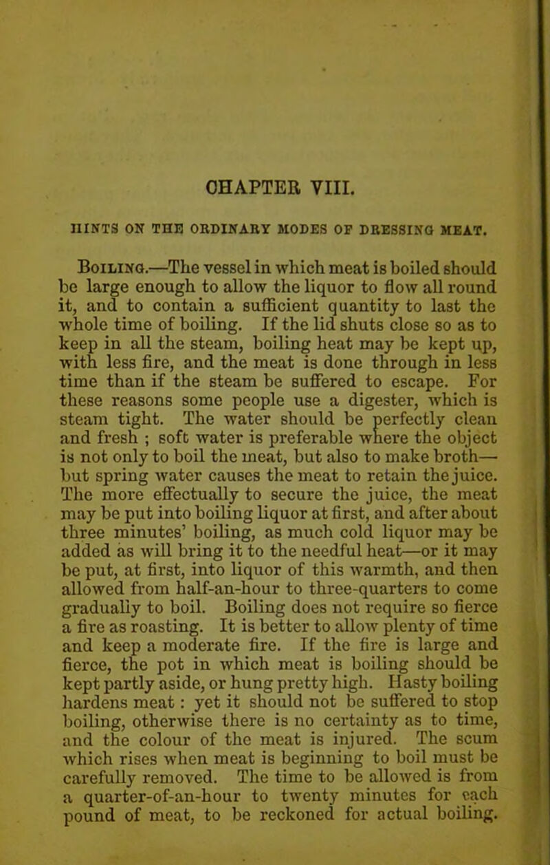 CHAPTER VIII. HINTS ON THE ORDINARY MODES OP DRESSING MEAT. Boiling.—The vessel in which meat is boiled should be large enough to allow the liquor to flow all round it, and to contain a sufficient quantity to last the -whole time of boiling. If the lid shuts close so as to keep in all the steam, boiling heat may be kept up, with less fire, and the meat is done through in less time than if the steam be suffered to escape. For these reasons some people use a digester, which is steam tight. The water should be perfectly clean and fresh ; soft water is preferable where the object is not only to boil the meat, but also to make broth— but spring water causes the meat to retain the juice. The more effectually to secure the juice, the meat may be put into boiling liquor at first, and after about three minutes’ boiling, as much cold liquor may be added as will bring it to the needful heat—or it may be put, at first, into liquor of this warmth, and then allowed from half-an-hour to three-quarters to come gradually to boil. Boiling does not require so fierce a fire as roasting. It is better to allow plenty of time and keep a moderate fire. If the fire is large and fierce, the pot in which meat is boiling should be kept partly aside, or hung pretty high. Hasty boiling hardens meat: yet it should not be suffered to stop boiling, otherwise there is no certainty as to time, and the colour of the meat is injured. The scum which rises when meat is beginning to boil must be carefully removed. The time to be allowed is from a quarter-of-an-hour to twenty minutes for each pound of meat, to be reckoned for actual boiling.