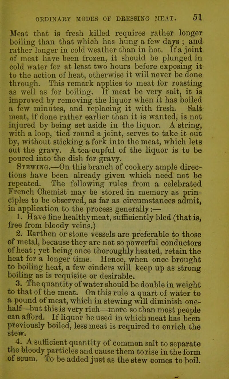 Meat that is fresh killed requires rather longer boiling than that which has hung a few days ; and rather longer in cold weather than in hot. If a joint of meat have been frozen, it should be plunged in cold water for at least two hours before exposing it to the action of heat, otherwise it will never be done through. This remark applies to meat for roasting as well as for boiling. If meat be very salt, it is improved by removing the liquor when it has boiled a few minutes, and replacing it with fresh. Salt meat, if done rather earlier than it is wanted, is not injured by being set aside in the liquor. A string, with a loop, tied round a joint, serves to take it out by, without sticking a fork into the meat, which lets out the gravy. A tea-cupful of the liquor is to be poured into the dish for gravy. Stewing.—On this branch of cookery ample direc- tions have been already given which need not be repeated. The following rules from a celebrated French Chemist may be stored in memory as prin- ciples to be observed, as far as circumstances admit, in application to the process generally:— 1. Have fine healthymeat, sufficiently bled (that is, free from bloody veins.) 2. Earthen or stone vessels are preferable to those of metal, because they are not so powerful conductors of heat; yet being once thoroughly heated, retain the heat for a longer time. Hence, when once brought to boiling heat, a few cinders will keep up as strong boiling as is requisite or desirable. 3. The quantity of water should be double in weight to that of the meat. On this rule a quart of water to a pound of meat, which in stewing will diminish one- half—but this is very rich—more so than most people can afford. If liquor be used in which meat has been previously boiled, less meat is required to enrich the stew. 4. A sufficient quantity of common salt to separate the bloody particles and cause them to rise in the form of scum. To be added just as the stew comes to boil.