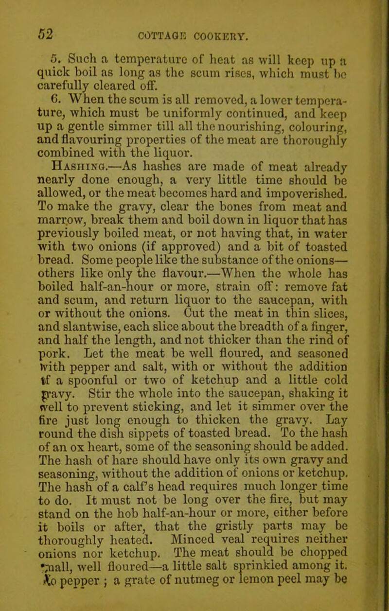 5. Such a temperature of heat as will keep up a quick boil as long as the scum rises, which must he carefully cleared off. 6. When the scum is all removed, a lower tempera- ture, which must be uniformly continued, and keep up a gentle simmer till all the nourishing, colouring, and flavouring properties of the meat are thoroughly combined with the liquor. Hashing.—As hashes are made of meat already nearly done enough, a very little time should be allowed, or the meat becomes hard and impoverished. To make the gravy, clear the bones from meat and marrow, break them and boil down in liquor that has previously boiled meat, or not having that, in water with two onions (if approved) and a bit of toasted bread. Some people like the substance of the onions— others like only the flavour.—When the whole has boiled half-an-hour or more, strain off: remove fat and scum, and return liquor to the saucepan, with or without the onions. Cut the meat in thin slices, and slantwise, each slice about the breadth of a finger, and half the length, and not thicker than the rind of pork. Let the meat be well floured, and seasoned with pepper and salt, with or without the addition tf a spoonful or two of ketchup and a little cold p-avy. Stir the whole into the saucepan, shaking it well to prevent sticking, and let it simmer over the fire just long enough to thicken the gravy. Lay round the dish sippets of toasted bread. To the hash of an ox heart, some of the seasoning should be added. The hash of hare should have only its own gravy and seasoning, without the addition of onions or ketchup. The hash of a calf’s head requires much longer time to do. It must not be long over the fire, but may stand on the hob half-an-hour or more, either before it boils or after, that the gristly parts may be thoroughly heated. Minced veal requires neither onions nor ketchup. The meat should be chopped yaall, well floured—a little salt sprinkled among it. Ko pepper ; a grate of nutmeg or lemon peel may be