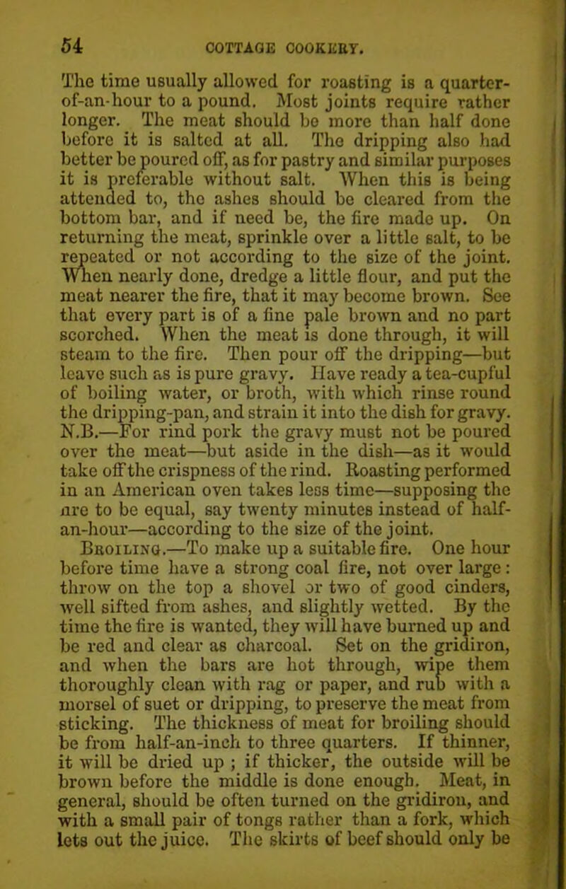 The time usually allowed for roasting is a quarter- of-an-hour to a pound. Most joints require rather longer. The meat should be more than half done before it is salted at all. The dripping also had better be poured off, as for pastry and similar purposes it is preferable without salt. When this is being attended to, the ashes should be cleared from the bottom bar, and if need be, the fire made up. On returning the meat, sprinkle over a little salt, to be repeated or not according to the size of the joint. When nearly done, dredge a little flour, and put the meat nearer the fire, that it may become brown. See that every part is of a fine pale brown and no part scorched. When the meat is done through, it will steam to the fire. Then pour off the dripping—but leave such as is pure gravy. Have ready a tea-cupful of boiling water, or broth, with which rinse round the dripping-pan, and strain it into the dish for gravy. N.B.—For rind pork the gravy must not be poured over the meat—but aside in the dish—a3 it would take off the crispness of the rind. Roasting performed in an American oven takes less time—supposing the nre to be equal, say twenty minutes instead of half- an-hour—according to the size of the joint. Beoiling.—To make up a suitable fire. One hour before time have a strong coal fire, not over large : throw on the top a shovel or two of good cinders, well sifted from ashes, and slightly wetted. By the time the fire is wanted, they will have burned up and be red and clear as charcoal. Set on the gridiron, and when the bars are hot through, wipe them thoroughly clean with rag or paper, and rub with a morsel of suet or dripping, to preserve the meat from sticking. The thickness of meat for broiling should be from lialf-an-ineh to three quarters. If thinner, it will be dried up ; if thicker, the outside will be brown before the middle is done enough. Meat, in general, should be often turned on the gridiron, and with a small pair of tongs rather than a fork, which lets out the juice. The skirts of beef should only be