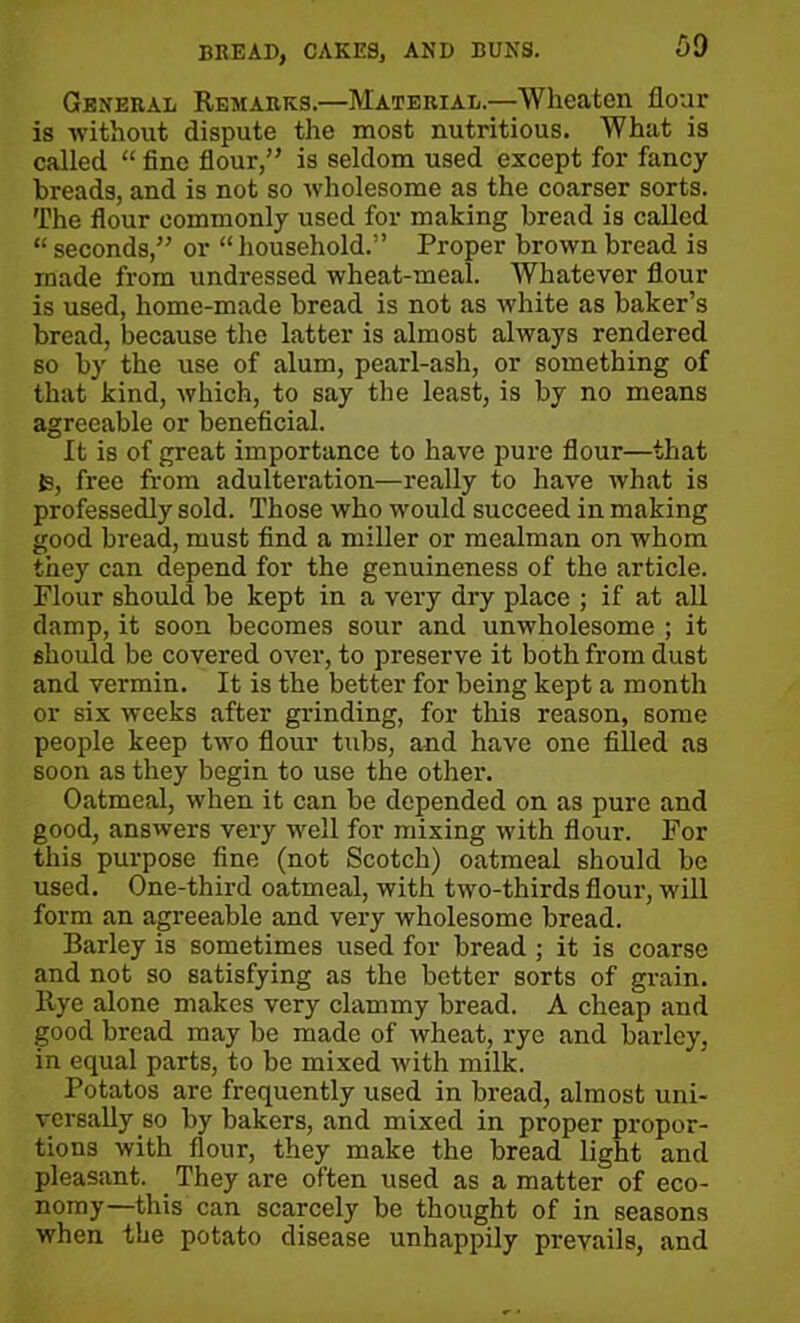 General Remarks.—Material.—Wheaton flour is -without dispute the most nutritious. What is called “ fine flour,” is seldom used except for fancy breads, and is not so wholesome as the coarser sorts. The flour commonly used for making bread is called “seconds,” or “household.” Proper brown bread is made from undressed wheat-meal. Whatever flour is used, home-made bread is not as white as baker’s bread, because the latter is almost always rendered so by the use of alum, pearl-ash, or something of that kind, which, to say the least, is by no means agreeable or beneficial. It is of great importance to have pure flour—that fc, free from adulteration—really to have what is professedly sold. Those who would succeed in making good bread, must find a miller or mealman on whom they can depend for the genuineness of the article. Flour should be kept in a very dry place ; if at all damp, it soon becomes sour and unwholesome ; it should be covered over, to preserve it both from dust and vermin. It is the better for being kept a month or six weeks after grinding, for this reason, some people keep two flour tubs, and have one filled as soon as they begin to use the other. Oatmeal, when it can be depended on as pure and good, answers very well for mixing with flour. For this purpose fine (not Scotch) oatmeal should be used. One-third oatmeal, with two-thirds flour, will form an agreeable and very wholesome bread. Barley is sometimes used for bread ; it is coarse and not so satisfying as the better sorts of grain. Rye alone makes very clammy bread. A cheap and good bread may be made of wheat, rye and barley, in equal parts, to be mixed with milk. Potatos are frequently used in bread, almost uni- versally so by bakers, and mixed in proper propor- tions with flour, they make the bread light and pleasant. They are often used as a matter of eco- nomy—this can scarcely be thought of in seasons when the potato disease unhappily prevails, and