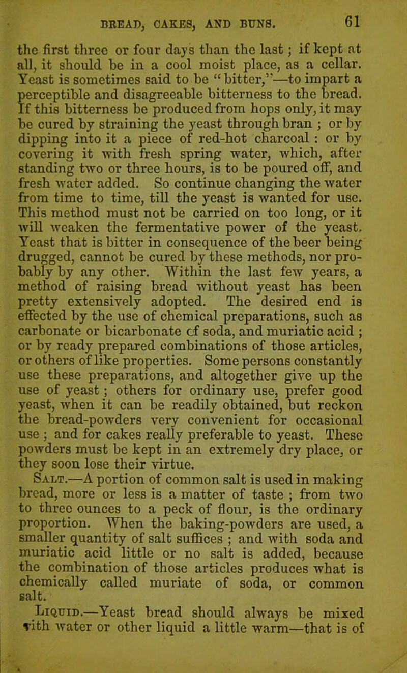 the first three or four days than the last; if kept at all, it should be in a cool moist place, as a cellar. Yeast is sometimes said to be “bitter,’—to impart a perceptible and disagreeable bitterness to the bread. If this bitterness be produced from hops only, it may be cured by straining the yeast through bran ; or by dipping into it a piece of red-hot charcoal : or by covering it with fresh spring water, which, after standing two or three hours, is to be poured off, and fresh water added. So continue changing the water from time to time, till the yeast is wanted for use. This method must not be carried on too long, or it will weaken the fermentative power of the yeast. Yeast that is bitter in consequence of the beer being drugged, cannot be cured by these methods, nor pro- bably by any other. Within the last few years, a method of raising bread without yeast has been pretty extensively adopted. The desired end is effected by the use of chemical preparations, such as carbonate or bicarbonate of soda, and muriatic acid ; or by ready prepared combinations of those articles, or others of like properties. Some persons constantly use these preparations, and altogether give up the use of yeast; others for ordinary use, prefer good yeast, when it can be readily obtained, but reckon the bread-powders very convenient for occasional use ; and for cakes really preferable to yeast. These powders must be kept in an extremely dry place, or they soon lose their virtue. Salt.—A portion of common salt is used in making bread, more or less is a matter of taste ; from two to three ounces to a peck of flour, is the ordinary proportion. When the baking-powders are used, a smaller quantity of salt suffices ; and with soda and muriatic acid little or no salt is added, because the combination of those articles produces what is chemically called muriate of soda, or common salt. Liquid.—Yeast bread should always be mixed vith water or other liquid a little warm—that is of