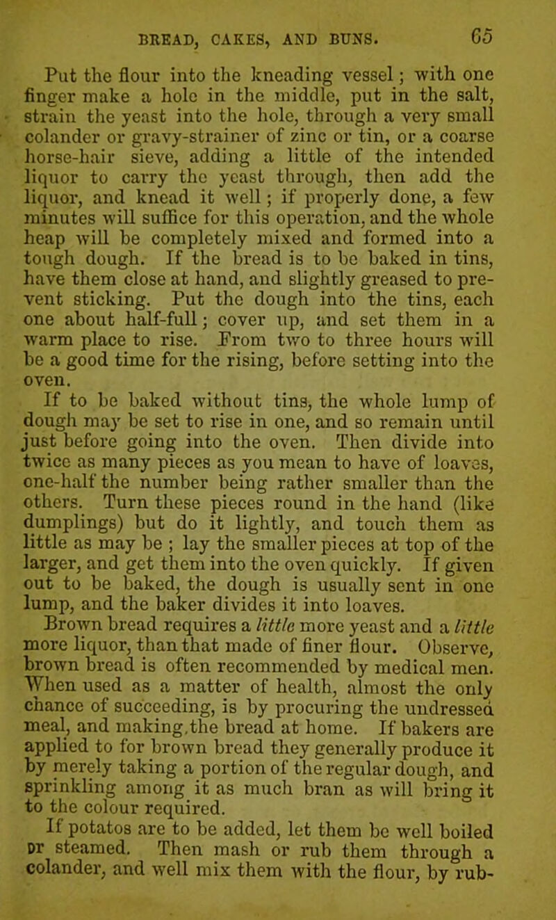 Pat the flour into the kneading vessel; with one finger make a hole in the middle, put in the salt, strain the yeast into the hole, through a very small colander or gravy-strainer of zinc or tin, or a coarse horse-hair sieve, adding a little of the intended liquor to carry the yeast through, then add the liquor, and knead it well; if properly done, a few minutes will suffice for this operation, and the whole heap will be completely mixed and formed into a tough dough. If the bread is to be baked in tins, have them close at hand, and slightly greased to pre- vent sticking. Put the dough into the tins, each one about half-full; cover up, and set them in a warm place to rise. Prom tv,ro to three hours will be a good time for the rising, before setting into the oven. If to be baked without tins, the whole lump of dough may be set to rise in one, and so remain until just before going into the oven. Then divide into twice as many pieces as you mean to have of loaves, one-half the number being rather smaller than the others. Turn these pieces round in the hand (like dumplings) but do it lightly, and touch them as little as may be ; lay the smaller pieces at top of the larger, and get them into the oven quickly. If given out to be baked, the dough is usually sent in one lump, and the baker divides it into loaves. Brown bread requires a little more yeast and a little more liquor, than that made of finer flour. Observe, brown bread is often recommended by medical men. When used as a matter of health, almost the only chance of succeeding, is by procuring the undressed meal, and making,the bread at home. If bakers are applied to for brown bread they generally produce it by merely taking a portion of the regular dough, and sprinkling among it as much bran as will bring it to the colour required. If potatos are to be added, let them be well boiled Dr steamed. Then mash or rub them through a colander, and well mix them with the flour, by rub-