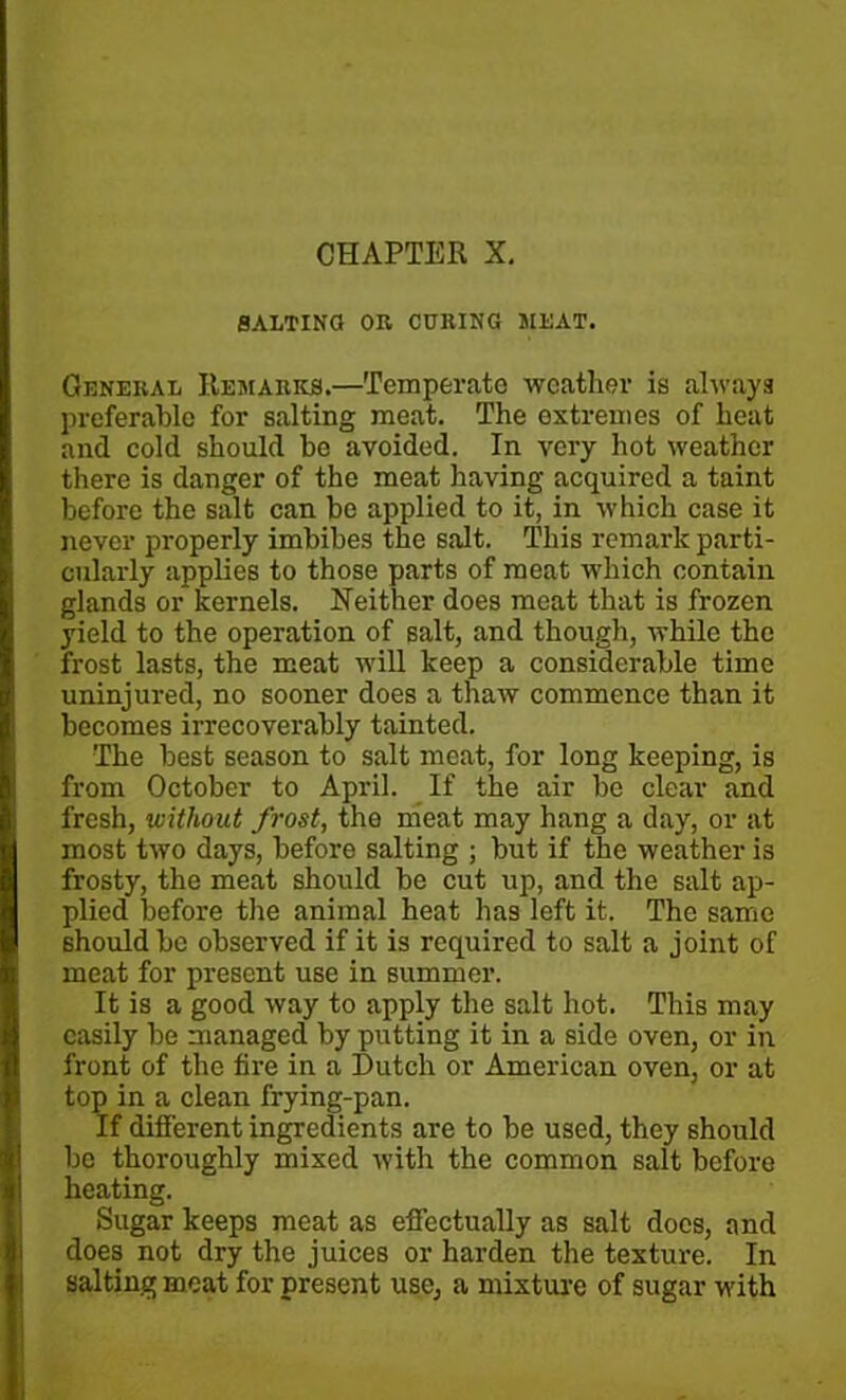 CHAPTER X. SALTING OR CURING MEAT. General Remarks.—Temperate weather is always preferable for salting meat. The extremes of heat and cold should be avoided. In very hot weather there is danger of the meat having acquired a taint before the salt can be applied to it, in which case it never properly imbibes the salt. This remark parti- cularly applies to those parts of meat which contain glands or kernels. Neither does meat that is frozen yield to the operation of salt, and though, while the frost lasts, the meat will keep a considerable time uninjured, no sooner does a thaw commence than it becomes irrecoverably tainted. The best season to salt meat, for long keeping, is from October to April. If the air be clear and fresh, without frost, the meat may hang a day, or at most two days, before salting ; but if the weather is frosty, the meat should be cut up, and the salt ap- plied before the animal heat has left it. The same should be observed if it is required to salt a joint of meat for present use in summer. It is a good way to apply the salt hot. This may easily be managed by putting it in a side oven, or in front of the fire in a Dutch or American oven, or at top in a clean frying-pan. If different ingredients are to be used, they should be thoroughly mixed with the common salt before heating. Sugar keeps meat as effectually as salt docs, and does not dry the juices or harden the texture. In salting meat for present use, a mixture of sugar with