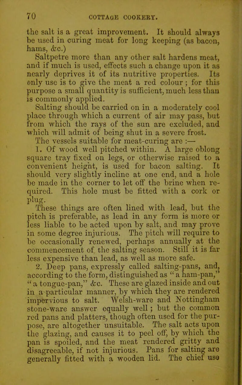 the salt is a great improvement. It should always be used in curing meat for long keeping (as bacon, hams, <fec.) Saltpetre more than any other salt hardens meat, and if much is used, effects such a change upon it as nearly deprives it of its nutritive properties. Its only use is to give the meat a red colour ; for this purpose a small quantity is sufficient, much less than is commonly applied. Salting should be carried on in a moderately cool place through which a current of air may pass, but from which the rays of the sun are excluded, and which will admit of being shut in a severe frost. The vessels suitable for meat-curing are :— 1. Of wood well pitched within. A large oblong square tray fixed on legs, or otherwise raised to a convenient height, is used for bacon salting. It should very slightly incline at one end, and a hole be made in the corner to let off the brine when re- quired. This hole must be fitted with a cork or plug. These things are often lined with lead, but the pitch is preferable, as lead in any form is more or less liable to be acted upon by salt, and may prove in some degree injurious. The pitch will require to be occasionally renewed, perhaps annually at the commencement of. the salting season. Still it is far less expensive than lead, as well as more safe. 2. Deep pans, expressly called salting-pans, and, according to the form, distinguished as “ a ham-pan,” “ a tongue-pan,” &c. These are glazed inside and out in a particular manner, by which they are rendered impervious to salt. Welsh-ware and Nottingham stone-ware answer equally well; but the common red pans and platters, though often used for the pur- pose, are altogether unsuitable. The salt acts upon the glazing, and causes it to peel off, by which the pan is spoiled, and the meat rendered gritty and disagreeable, if not injurious. Pans for salting are generally fitted with a wooden lid. The chief uso