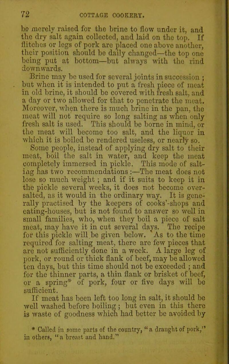 bo merely raised for the brine to flow under it, and the dry salt again collected, and laid on the top. If flitches or legs of pork are placed one above another, their position should be daily changed—the top one being put at bottom—but always with the rind downwards. Brine may be used for several joints in succession ; but when it is intended to put a fresh piece of meat in old brine, it should be covered with fresh salt, and a day or two allowed for that to penetrate the meat. Moreover, when there is much brine in the pan, the meat will not require so long salting as when only fresh salt is used. This should be borne in mind, or the meat will become too salt, and the liquor in which it is boiled be rendered useless, or nearly so. Some people, instead of applying dry salt to their meat, boil the salt in water, and keep the meat completely immersed in pickle. This mode of salt- ing has two recommendations :—The meat does not lose so much weight; and if it suits to keep it in the pickle several weeks, it does not become over- salted, as it would in the ordinary way. It is gene- rally practised by the keepers of cooks’-shops and eating-houses, but is not found to answer so well in small families, who, when they boil a piece of salt meat, may have it in cut several days. The recipe for this pickle will be given below. As to the time required for salting meat, there are few pieces that are not sufficiently done in a week. A large leg of pork, or round or thick flank of beef, may be allowed ten days, but this time should not be exceeded ; and for the thinner parts, a thin flank or brisket of beef, or a spring* of pork, four or five days will be sufficient. If meat has been left too long in salt, it should be well washed before boiling ; but even in this there is waste of goodness which had better be avoided by * Called in some parts of the country, “a draught of pork,” in others, “a breast and hand.”