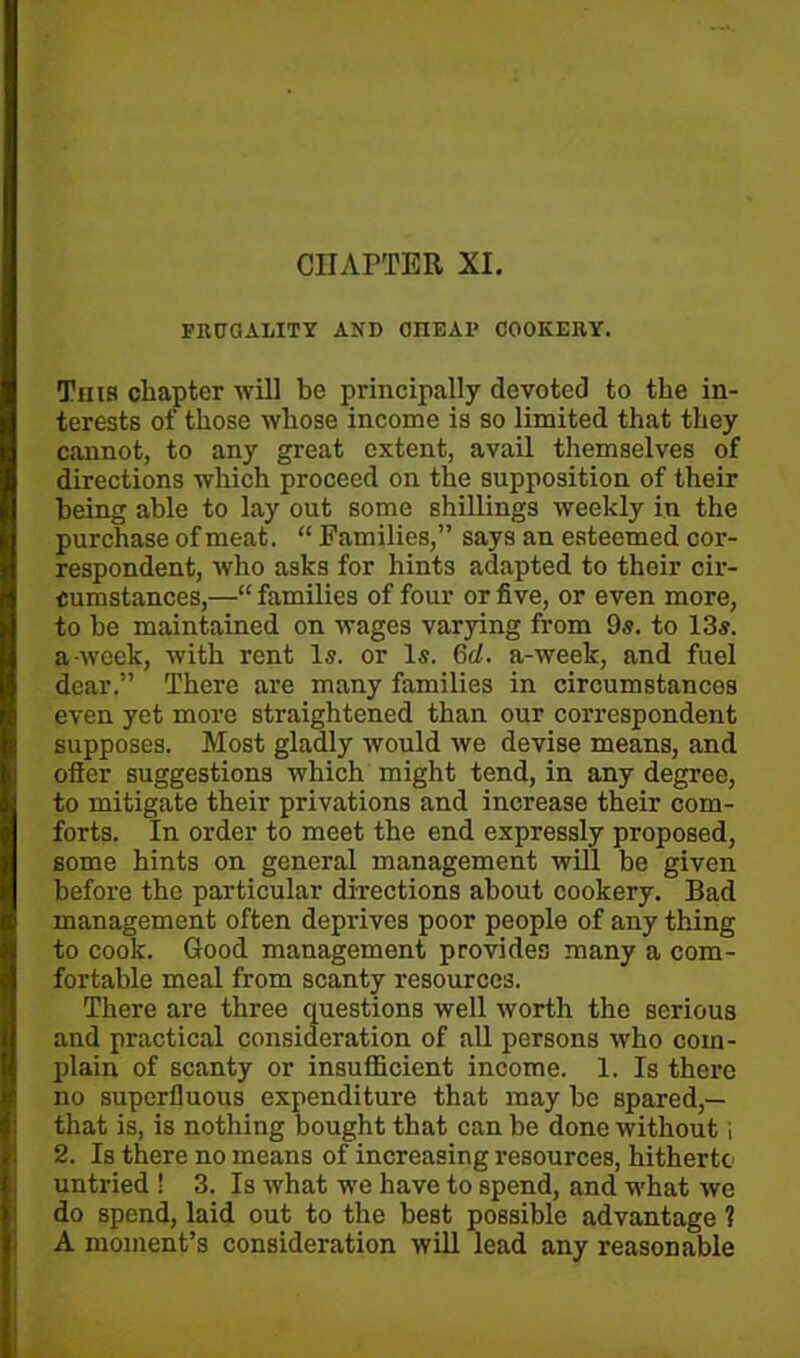 FRUGALITY AND 0IIEA1* COOKERY. This chapter will be principally devoted to the in- terests of those whose income is so limited that they cannot, to any great extent, avail themselves of directions which proceed on the supposition of their being able to lay out some shillings weekly in the purchase of meat. “ Families,” says an esteemed cor- respondent, who asks for hints adapted to their cir- cumstances,—“ families of four or five, or even more, to be maintained on wages varying from 9s. to 13s. a week, with rent Is. or Is. 6d. a-week, and fuel dear.” There are many families in circumstances even yet more straightened than our correspondent supposes. Most gladly would we devise means, and offer suggestions which might tend, in any degree, to mitigate their privations and increase their com- forts. In order to meet the end expressly proposed, some hints on general management will be given before the particular directions about cookery. Bad management often deprives poor people of any thing to cook. Good management provides many a com- fortable meal from scanty resources. There are three questions well worth the serious and practical consideration of all persons Mrho coin- plain of scanty or insufficient income. 1. Is there no superfluous expenditure that may be spared,— that is, is nothing bought that can be done without i 2. Is there no means of increasing resources, hitherto untried ! 3. Is what we have to spend, and what we do spend, laid out to the best possible advantage 1 A moment’s consideration will lead any reasonable