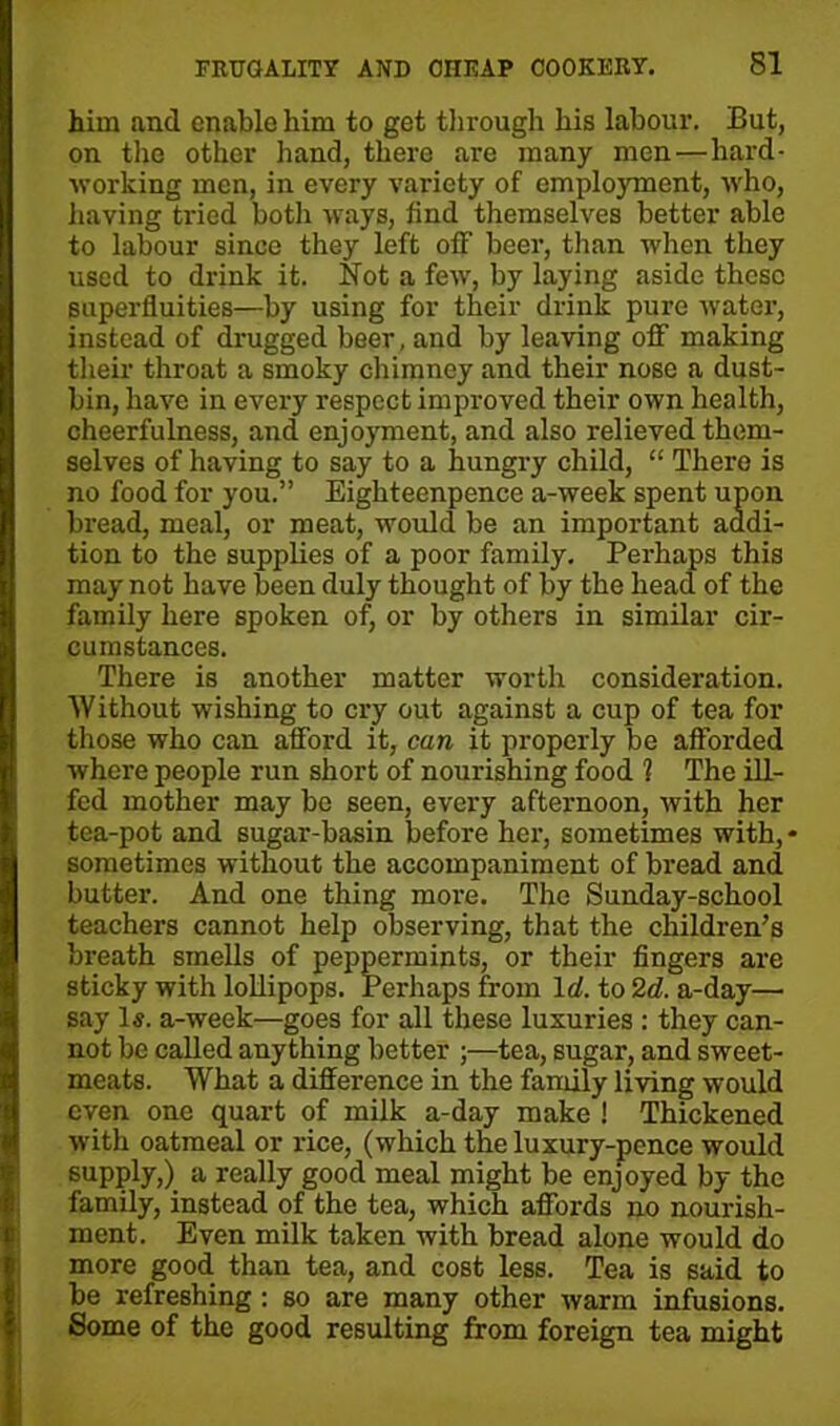 him and enable him to get through his labour. But, on the other hand, there are many men—hard- working men, in every variety of employment, who, having tried both ways, find themselves better able to labour since they left off beer, than when they used to drink it. Not a few, by laying aside these superfluities—by using for their drink pure water, instead of drugged beer, and by leaving off making their throat a smoky chimney and their nose a dust- bin, have in every respect improved their own health, cheerfulness, and enjoyment, and also relieved them- selves of having to say to a hungry child, “ There is no food for you.” Eighteenpence a-week spent upon bread, meal, or meat, would be an important addi- tion to the supplies of a poor family. Perhaps this may not have been duly thought of by the head of the family here spoken of, or by others in similar cir- cumstances. There is another matter worth consideration. Without wishing to cry out against a cup of tea for those who can afford it, can it properly be afforded where people run short of nourishing food 1 The ill- fed mother may be seen, every afternoon, with her tea-pot and sugar-basin before her, sometimes with, • sometimes without the accompaniment of bread and butter. And one thing more. The Sunday-school teachers cannot help observing, that the children’s breath smells of peppermints, or their fingers are sticky with lollipops. Perhaps from Id. to 2d. a-day— say Is. a-week—goes for all these luxuries : they can- not be called anything better ;—tea, sugar, and sweet- meats. What a difference in the family living would even one quart of milk a-day make ! Thickened with oatmeal or rice, (which the luxury-pence would supply,) a really good meal might be enjoyed by the family, instead of the tea, which affords no nourish- ment. Even milk taken with bread alone would do more good than tea, and cost less. Tea is said to be refreshing : so are many other warm infusions. Some of the good resulting from foreign tea might